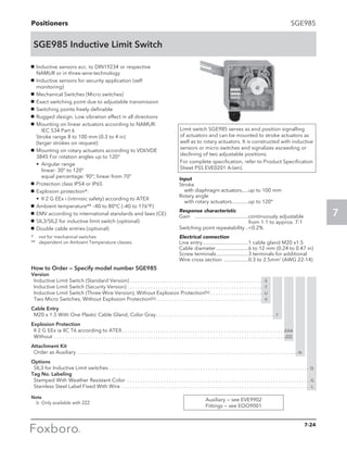 Positioners
7
SGE985
SGE985 Inductive Limit Switch
Limit switch SGE985 serves as end position signalling
of actuators and can be mounted to stroke actuators as
well as to rotary actuators. It is constructed with inductive
sensors or micro switches and signalizes exceeding or
declining of two adjustable positions.
For complete specification, refer to Product Specification
Sheet PSS EVE0201 A-(en).
g	 Inductive sensors acc. to DIN19234 or respective
NAMUR or in three-wire-technology
g	 Inductive sensors for security application (self
monitoring)
g	 Mechanical Switches (Micro switches)
g	 Exact switching point due to adjustable transmission
g	 Switching points freely definable
g	 Rugged design. Low vibration effect in all directions
g	 Mounting on linear actuators according to NAMUR:	
	 IEC 534 Part 6					
Stroke range 8 to 100 mm (0.3 to 4 in)			
(larger strokes on request)
g	 Mounting on rotary actuators according to VDI/VDE
3845 For rotation angles up to 120°
	•	Angular range					
		 linear: 30° to 120°					
		 equal percentage: 90°; linear from 70°
g	 Protection class IP54 or IP65
g	 Explosion protection*:
	 •	 II 2 G EEx i (intrinsic safety) according to ATEX
g	 Ambient temperature** –40 to 80°C (–40 to 176°F)
g	 EMV according to international standards and laws (CE)
g	 SIL3/SIL2 for inductive limit switch (optional)
g	 Double cable entries (optional)
*	 not for mechanical switches
**	 dependent on Ambient Temperature classes
Input
Stroke
	 with diaphragm actuators......up to 100 mm
Rotary angle
	 with rotary actuators.............up to 120°
Response characteristic
Gain	 .........................................continuously adjustable
				 from 1:1 to approx. 7:1
Switching point repeatability...0.2%
Electrical connection
Line entry...................................1 cable gland M20 x1.5
Cable diameter.........................6 to 12 mm (0.24 to 0.47 in)
Screw terminals.........................3 terminals for additional
Wire cross section ...................0.3 to 2.5mm2
(AWG 22-14)
How to Order — Specify model number SGE985
Version
	 Inductive Limit Switch (Standard Version). . . . . . . . . . . . . . . . . . . . . . . . . . . . . . . . . . . . . . . . . . . . . . . . . . . . -S
	 Inductive Limit Switch (Security Version). . . . . . . . . . . . . . . . . . . . . . . . . . . . . . . . . . . . . . . . . . . . . . . . . . . . . -T
	 Inductive Limit Switch (Three-Wire Version), Without Explosion Protection(b). . . . . . . . . . . . . . . . . . . . . -U
	 Two Micro Switches, Without Explosion Protection(b). . . . . . . . . . . . . . . . . . . . . . . . . . . . . . . . . . . . . . . . . . -V
Cable Entry
	 M20 x 1.5 With One Plastic Cable Gland, Color Gray. . . . . . . . . . . . . . . . . . . . . . . . . . . . . . . . . . . . . . . . . . . . . . . 7
Explosion Protection
	 II 2 G EEx ia IIC T6 according to ATEX. . . . . . . . . . . . . . . . . . . . . . . . . . . . . . . . . . . . . . . . . . . . . . . . . . . . . . . . . . . . . . . EAA
	Without . . . . . . . . . . . . . . . . . . . . . . . . . . . . . . . . . . . . . . . . . . . . . . . . . . . . . . . . . . . . . . . . . . . . . . . . . . . . . . . . . . . . . . . . . ZZZ
Attachment Kit
	 Order as Auxiliary . . . . . . . . . . . . . . . . . . . . . . . . . . . . . . . . . . . . . . . . . . . . . . . . . . . . . . . . . . . . . . . . . . . . . . . . . . . . . . . . . . . . . N
Options
	 SIL3 for Inductive Limit switches. . . . . . . . . . . . . . . . . . . . . . . . . . . . . . . . . . . . . . . . . . . . . . . . . . . . . . . . . . . . . . . . . . . . . . . . . . . . . . Q	
Tag No. Labeling
	 Stamped With Weather Resistant Color . . . . . . . . . . . . . . . . . . . . . . . . . . . . . . . . . . . . . . . . . . . . . . . . . . . . . . . . . . . . . . . . . . . . . . . -G
	 Stainless Steel Label Fixed With Wire . . . . . . . . . . . . . . . . . . . . . . . . . . . . . . . . . . . . . . . . . . . . . . . . . . . . . . . . . . . . . . . . . . . . . . . . . -L
Note
	 b	 Only available with ZZZ
Auxiliary — see EVE9902
Fittings — see EOO9001
7-24
 