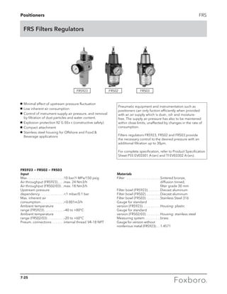 Positioners FRS
FRS Filters Regulators
g	 Minimal effect of upstream pressure fluctuation
g	 Low inherent air consumption
g	 Control of instrument supply air pressure, and removal
by filtration of dust particles and water content.
g	 Explosion protection II2 G EEx c (constructive safety)
g	 Compact attachment
g	 Stainless steel housing for Offshore and Food 
Beverage applications
Pneumatic equipment and instrumentation such as
positioners can only fuction efficiently when provided
with an air supply which is dust-, oil- and moisture-
free. The supply air pressure has also to be maintened
within close limits, unaffected by changes in the rate of
consumption.
Filters regulators FRS923, FRS02 and FRS03 provide
the necessary control to the desired pressure with an
additional filtration up to 30µm.
For complete specification, refer to Product Specification
Sheet PSS EVE0301 A-(en) and TI EVE0302 A-(en).
FRS923 − FRS02 − FRS03
Input
Max. . . . . . . . . . . . . . . . . . . . . . 10 bar/1 MPa/150 psig
Air throughput (FRS923). . . . max. 24 Nm3/h
Air throughput (FRS02/03). . max. 18 Nm3/h
Upstream pressure
dependency. . . . . . . . . . . . . . 1 mbar/0.1 bar
Max. inherent air
consumption. . . . . . . . . . . . . . 0.001m3/h
Ambient temperature
range (FRS923). . . . . . . . . . . . –40 to +80°C
Ambient temperature
range (FRS02/03). . . . . . . . . . –20 to +60°C
Pneum. connections . . . . . . . internal thread 1⁄4–18 NPT
FRS923 FRS02 FRS03
Materials
Filter	 . . . . . . . . . . . . . . . . . . . . Sintered bronze, 		
diffusion tinned, 		
filter grade 30 mm
Filter bowl (FRS923). . . . . . . . Diecast aluminum
Filter bowl (FRS02). . . . . . . . . Diecast aluminum
Filter bowl (FRS03). . . . . . . . . Stainless Steel 316
Gauge for standard
version (FRS923). . . . . . . . . . . Housing: plastic
Gauge for standard
version (FRS02/03). . . . . . . . . Housing: stainless steel
Measuring system . . . . . . . . . brass
Gauge for version without
nonferrous metal (FRS923). . . 1.4571
7-25
 