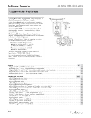 PositionersPositioners — Accessories AS- BUSG- EBZG- LEXG- VKXG
Accessories for Positioners
Adapter AD made of stainless steel, brass zinc plated, or
plastic, for connection of different threads.
Cable glands BUSG made of stainless steel, brass zinc
plated, or plastic guide the electrical connection into the
device and guarantee a centered, stress relieved and
secure fit of the cable.
Attachment-Kits EBZG are customized and include all
required parts to mount a positioner onto a specific
valve/actuator.
Manifolds LEXG allow, depending on the positioner
version, different pneumatic connections or the option to
include a manifold with gauges.
Booster-Relays deliver a higher air capacity, to reduce
the stroke time for very large actuators:
	 •	Direct mounted to the positioner		
LEXG (for SRD960, SRD991, SRI990)
or VKXG (for SRI986 and SRP981)
	 • Remote mounted acc. to NAMUR		
LEXG (for all Positioners)
Technical Data for AD and BUSG, refer to Product
Specification PSS EOO9001 A-(en).
For complete specification of the EBZG, LEXG and
VKXG, refer to Product Specification for the individual
positioner.
Adapter. . . . . . . . . . . . . . . . . . . . . . . . . . . . . . . . . . . . . . . . . . . . . . . . . . . . . . . . . . . . . . . . . . . . . . . . . . . . . . . . . . . . . . . . . . . . . . . AD
	Adapter 1
⁄2” NPT to 3
⁄4” NPT (stainless steel) . . . . . . . . . . . . . . . . . . . . . . . . . . . . . . . . . . . . . . . . . . . . . . . . . . . . . . . . . . . . . . . . . . . . -A3
	 Adapter M20 x 1.5 to G1
⁄2” (internal thread) (stainless steel). . . . . . . . . . . . . . . . . . . . . . . . . . . . . . . . . . . . . . . . . . . . . . . . . . . . . . -A8
	 Adapter M20 x 1.5 to 1
⁄2”-14 NPT (internal thread) (brass with nickel coating). . . . . . . . . . . . . . . . . . . . . . . . . . . . . . . . . . . . . . -A5
	 Adapter M20 x 1.5 to 1
⁄2”-14 NPT (internal thread) (stainless steel). . . . . . . . . . . . . . . . . . . . . . . . . . . . . . . . . . . . . . . . . . . . . . . . -A6
	 Adapter (plastic) M20 x 1.5 to PG13.5 (internal thread). . . . . . . . . . . . . . . . . . . . . . . . . . . . . . . . . . . . . . . . . . . . . . . . . . . . . . . . . -A9
Cable glands and plugs. . . . . . . . . . . . . . . . . . . . . . . . . . . . . . . . . . . . . . . . . . . . . . . . . . . . . . . . . . . . . . . . . . . . . . . . . . . . . . . BUSG
	 M20 x 1.5 plastics, color blue . . . . . . . . . . . . . . . . . . . . . . . . . . . . . . . . . . . . . . . . . . . . . . . . . . . . . . . . . . . . . . . . . . . . . . . . . . . . . . . -K7
	 M20 x 1.5 plastics, color white. . . . . . . . . . . . . . . . . . . . . . . . . . . . . . . . . . . . . . . . . . . . . . . . . . . . . . . . . . . . . . . . . . . . . . . . . . . . . . . -K9
	 M20 x 1.5 stainless steel. . . . . . . . . . . . . . . . . . . . . . . . . . . . . . . . . . . . . . . . . . . . . . . . . . . . . . . . . . . . . . . . . . . . . . . . . . . . . . . . . . . . -S6
	 M20 x 1.5 plastics, color gray . . . . . . . . . . . . . . . . . . . . . . . . . . . . . . . . . . . . . . . . . . . . . . . . . . . . . . . . . . . . . . . . . . . . . . . . . . . . . . . -K6
	 M20 x 1.5 HF-cable gland for Fieldbus. . . . . . . . . . . . . . . . . . . . . . . . . . . . . . . . . . . . . . . . . . . . . . . . . . . . . . . . . . . . . . . . . . . . . . . -P4
	 M20 x 1.5 Plug-connector for Fieldbus (ss/threaded connection 7
⁄8-UN). . . . . . . . . . . . . . . . . . . . . . . . . . . . . . . . . . . . . . . . . . . -F2
	 M20 x 1.5 Plug-connector for Fieldbus (ss/threaded connection M12). . . . . . . . . . . . . . . . . . . . . . . . . . . . . . . . . . . . . . . . . . . . -P3
	 M20 x 1.5 stainless steel EEx d. . . . . . . . . . . . . . . . . . . . . . . . . . . . . . . . . . . . . . . . . . . . . . . . . . . . . . . . . . . . . . . . . . . . . . . . . . . . . . -S7
	 M20 x 1.5 brass zink plated EEx d . . . . . . . . . . . . . . . . . . . . . . . . . . . . . . . . . . . . . . . . . . . . . . . . . . . . . . . . . . . . . . . . . . . . . . . . . . . -S8
	 1
⁄2-14 NPT cable gland 6…12 mm, Stainless steel, EEx d . . . . . . . . . . . . . . . . . . . . . . . . . . . . . . . . . . . . . . . . . . . . . . . . . . . . . . . . -N1
	 1
⁄2-14 NPT cable gland 6…12 mm, Steel zink plated, EEx d. . . . . . . . . . . . . . . . . . . . . . . . . . . . . . . . . . . . . . . . . . . . . . . . . . . . . . -N2
	 1
⁄2-14 NPT, brass zink plated, EEx d. . . . . . . . . . . . . . . . . . . . . . . . . . . . . . . . . . . . . . . . . . . . . . . . . . . . . . . . . . . . . . . . . . . . . . . . . . . -N3
	 M20 x 1.5 plug, plastic. . . . . . . . . . . . . . . . . . . . . . . . . . . . . . . . . . . . . . . . . . . . . . . . . . . . . . . . . . . . . . . . . . . . . . . . . . . . . . . . . . . . . -V3
	 M20 x 1.5 plug, Stailess steel, EEx d. . . . . . . . . . . . . . . . . . . . . . . . . . . . . . . . . . . . . . . . . . . . . . . . . . . . . . . . . . . . . . . . . . . . . . . . . .-V4
	 1
⁄2-14 NPT plug,Stainless Steel, EEx d. . . . . . . . . . . . . . . . . . . . . . . . . . . . . . . . . . . . . . . . . . . . . . . . . . . . . . . . . . . . . . . . . . . . . . . . . -V5
	 M20 x 1.5 plug, brass zink plated, EEx d. . . . . . . . . . . . . . . . . . . . . . . . . . . . . . . . . . . . . . . . . . . . . . . . . . . . . . . . . . . . . . . . . . . . . . -V6
	 1
⁄2-14 NPT plug, brass zink plated, EEx d . . . . . . . . . . . . . . . . . . . . . . . . . . . . . . . . . . . . . . . . . . . . . . . . . . . . . . . . . . . . . . . . . . . . . . -V7
7-29
 