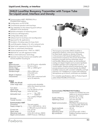 Liquid Level, Density, or Interface
8
244LD
244LD LevelStar Buoyancy Transmitter with Torque Tube
for Liquid Level, Interface and Density
The buoyancy transmitter 244LD LevelStar is
designed to perform continuous measurements
for liquid level, interface or density of liquids
in the process of all industrial applications. The
measurement is based on the proven Archimedes
buoyancy principle and thus extremely robust
and durable. Measuring values can be transferred
analog and digital. Digital communication facilitates
complete operation and configuration via PC or
control system. Despite extreme temperatures, high
process pressure and corrosive liquids, the 244LD
LevelStar measures with consistent reliability and high
precision. For installations in contact with explosive
atmospheres up to Zone 0, certificates are available.
For complete specifications, refer to Product Specifi-
cation Sheet PSS EML 0710 G-(en).
g	 Communication HART, PROFIBUS PA or 		
FOUNDATION Fieldbus
g	 Configuration via FDT-DTM
g	 Conventional operation with local keys
g	 Easy adaptation to the measuring point without 		
calibration at the workshop
g	 Backdocumentation of measuring point
g	 Continuous self-diagnostics
g	 Configurable safety value
g	 Software lock for local keys and reconfiguration
g	 Approved for SIL applications
g	 Simulation of analog output for loop-check
g	 Local full graphic display in %, mA or physical units
g	 Signal noise suppression by Smart Smoothing
g	 Linear or customized characteristic
g	 Process temperature from –196°C to +500°C
g	 Materials for use with aggressive media
g	 Micro sintermetal sensor technology
g	 Separate mounting of sensor and amplifier with 	
remote amplifier mounting kit
	 Communication PROFIBUS PA/F.Fieldbus
	 Connection . . . . . . . . . . . . . twisted and shielded two wire
cable acc.to recommendation
based on IEC 1158-2
	 Supply voltage Us. . . . . . . . 9 to 32 V dc, VSS≤1%
	 Operating current. . . . . . . . 10.5 mA ±0.5 mA 		
(base current)
	 Digital communication. . . . PROFIBUS PA protocol, acc.
to class B profile, EN 50170
and DIN 19245 part 4
	 Signal amplitude. . . . . . . . . ±8 mA
	 Fault current . . . . . . . . . . . . 13 mA
	 Operating values . . . . . . . . according to IEC 1158-2
	 Bus connection. . . . . . . . . . Fieldbus interface based on
IEC 1158-2
Input
Measuring span. . . . . . . . . . . .2 to 20 N contin. adjustable
Measuring ranges. . . . . . . . . . 50 mm to 50 m
Density range. . . . . . . . . . . . . 100 ρ 2000 kg/m3
Displacer 204DE
Standard length. . . . . . . . . . . 350 to 3000 mm 		
(14 to120 inch)
Weight of displacer. . . . . . . . max. 25 N
Characteristic . . . . . . . . . . . . . linear oder customized with
up to 32 setpoints
Output
	 HART, 4 to 20 mA
	 Lower range value. . . . . . . continuously adjustable
within the measuring limits
	Turn-down. . . . . . . . . . . . . . 1:1 to 1:20
	 Signal range. . . . . . . . . . . . . 4 to 20 mA/20 to 4 mA
	 Operating range. . . . . . . . . 3.8 to 20.5 mA
	 Admissible load . . . . . . . . . RL max. =
Us - 12V
		 0.023 A
		 (Us = supply voltage)
	Accuracy. . . . . . . . . . . . . . . . ± 0.2 %
	 Transfer function. . . . . . . . . linear
	 Communication HART
	Connection . . . . . . . . . . . . . Two-wire system
	 Supply voltage US. . . . . . . . 12 V + Rb*0.025 A,  42 V
		 ( 30V with ex.proof device)
	 Current sink. . . . . . . . . . . . . max. 23 mA
	 Signal range. . . . . . . . . . . . . 4 to 20 mA
	 Operating range. . . . . . . . . 3.8 to 20.5 mA (acc. NE43)
	 Digital communication. . . . HART Protocol, 1200 Baud
8-2
 