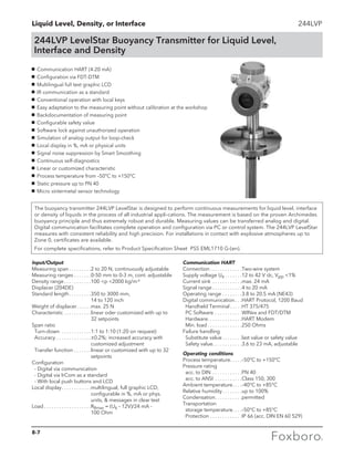 Liquid Level, Density, or Interface 244LVP
244LVP LevelStar Buoyancy Transmitter for Liquid Level,
Interface and Density
The buoyancy transmitter 244LVP LevelStar is designed to perform continuous measurements for liquid level, interface
or density of liquids in the process of all industrial appli-cations. The measurement is based on the proven Archimedes
buoyancy principle and thus extremely robust and durable. Measuring values can be transferred analog and digital.
Digital communication facilitates complete operation and configuration via PC or control system. The 244LVP LevelStar
measures with consistent reliability and high precision. For installations in contact with explosive atmospheres up to
Zone 0, certificates are available.
For complete specifications, refer to Product Specification Sheet PSS EML1710 G-(en).
g	 Communication HART (4-20 mA)
g	 Configuration via FDT-DTM
g	 Multilingual full text graphic LCD
g	 IR communication as a standard
g	 Conventional operation with local keys
g	 Easy adaptation to the measuring point without calibration at the workshop
g	 Backdocumentation of measuring point
g	 Configurable safety value
g	 Software lock against unauthorized operation
g	 Simulation of analog output for loop-check
g	 Local display in %, mA or physical units
g	 Signal noise suppression by Smart Smoothing
g	 Continuous self-diagnostics
g	 Linear or customized characteristic
g	 Process temperature from –50°C to +150°C
g	 Static pressure up to PN 40
g	 Micro sintermetal sensor technology
Input/Output
Measuring span. . . . . . . . . 2 to 20 N, continuously adjustable
Measuring ranges. . . . . . . 0-50 mm to 0-3 m, cont. adjustable
Density range. . . . . . . . . . . 100 p 2000 kg/m3
Displacer (204DE)
Standard length. . . . . . . . . 350 to 3000 mm,
14 to 120 inch
Weight of displacer. . . . . . max. 25 N
Characteristic. . . . . . . . . . . linear oder customized with up to
32 setpoints
Span ratio
	Turn-down . . . . . . . . . . . . 1:1 to 1:10 (1:20 on request)
	Accuracy. . . . . . . . . . . . . . ±0.2%; increased accuracy with
customized adjustment
	 Transfer function. . . . . . . linear or customized with up to 32
setpoints
Configuration
	 - Digital via communication
	 - Digital via IrCom as a standard
	 - With local push buttons and LCD
Local display. . . . . . . . . . . . multilingual, full graphic LCD,
			 configurable in %, mA or phys. 	
			 units,  messages in clear text
Load. . . . . . . . . . . . . . . . . . . RBmax = (Us – 12V)/24 mA -
		 100 Ohm
Communication HART
Connection. . . . . . . . . . . . . Two-wire system
Supply voltage Us. . . . . . . 12 to 42 V dc, Vpp 1%
Current sink . . . . . . . . . . . . max. 24 mA
Signal range. . . . . . . . . . . . 4 to 20 mA
Operating range. . . . . . . . 3.8 to 20.5 mA (NE43)
Digital communication. . . HART Protocol, 1200 Baud
	 Handheld Terminal. . . . . HT 375/475
	 PC Software. . . . . . . . . . . WINxx and FDT/DTM
	Hardware. . . . . . . . . . . . . . HART Modem
	 Min. load. . . . . . . . . . . . . . 250 Ohms
Failure handling
	 Substitute value. . . . . . . . last value or safety value
	 Safety value. . . . . . . . . . . . 3.6 to 23 mA, adjustable
Operating conditions
Process temperature. . . . . –50°C to +150°C
Pressure rating
	 acc. to DIN . . . . . . . . . . . . PN 40
	 acc. to ANSI . . . . . . . . . . . Class 150, 300
Ambient temperature. . . . –40°C to +85°C
Relative humidity. . . . . . . . up to 100%
Condensation. . . . . . . . . . . permitted
Transportation
	 storage temperature. . . . –50°C to +85°C
	Protection. . . . . . . . . . . . . IP 66 (acc. DIN EN 60 529)
8-7
 
