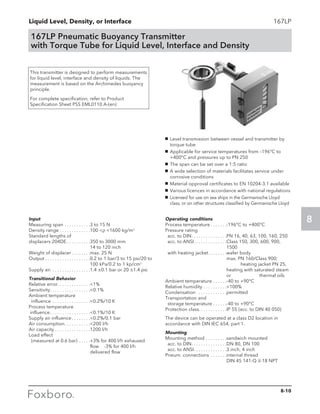 Liquid Level, Density, or Interface
8
167LP
167LP Pneumatic Buoyancy Transmitter
with Torque Tube for Liquid Level, Interface and Density
g	 Level transmission between vessel and transmitter by
torque tube
g	 Applicable for service temperatures from –196°C to
+400°C and pressures up to PN 250
g	 The span can be set over a 1:5 ratio
g	 A wide selection of materials facilitates service under
corrosive conditions
g	 Material opproval certificates to EN 10204-3.1 available
g	 Various licences in accordance with national regulations
g	 Licensed for use on sea ships in the Germanische Lloyd
class, or on other structures classified by Germanische Lloyd
This transmitter is designed to perform measurements
for liquid level, interface and density of liquids. The
measurement is based on the Archimedes buoyancy
principle.
For complete specification, refer to Product
Specification Sheet PSS EML0110 A-(en)
Input
Measuring span. . . . . . . . . . . 3 to 15 N
Density range. . . . . . . . . . . . . 100 ρ 1600 kg/m3
Standard lengths of
displacers 204DE. . . . . . . . . . 350 to 3000 mm 		
14 to 120 inch
Weight of displacer. . . . . . . . max. 25 N
Output. . . . . . . . . . . . . . . . . . . 0.2 to 1 bar/3 to 15 psi/20 to
100 kPa/0.2 to 1 kp/cm2
Supply air. . . . . . . . . . . . . . . . . 1.4 ±0.1 bar or 20 ±1.4 psi
Transitional Behavior
Relative error. . . . . . . . . . . . . .1%
Sensitivity. . . . . . . . . . . . . . . . . 0.1%
Ambient temperature
	influence . . . . . . . . . . . . . . . . 0.2%/10 K
Process temperature
influence. . . . . . . . . . . . . . . . . 0.1%/10 K
Supply air influence. . . . . . . . 0.2%/0.1 bar
Air consumption. . . . . . . . . . . 200 l/h
Air capacity. . . . . . . . . . . . . . . 1200 l/h
Load effect
	 (measured at 0.6 bar). . . . . +3% for 400 l/h exhaused
flow	 -3% for 400 l/h
delivered flow
Operating conditions
Process temperature. . . . . . . -196°C to +400°C
Pressure rating
	 acc. to DIN. . . . . . . . . . . . . . . PN 16, 40, 63, 100, 160, 250
	 acc. to ANSI. . . . . . . . . . . . . . Class 150, 300, 600, 900,
1500
	 with heating jacket. . . . . . . . wafer body			
max. PN 160/Class 900; 	
	 heating jacket PN 25,
heating with saturated steam
or 		 thermal oils
Ambient temperature. . . . . . -40 to +90°C
Relative humidity. . . . . . . . . . 100%
Condensation . . . . . . . . . . . . permitted
Transportation and
	 storage temperature. . . . . . -40 to +90°C
Protection class. . . . . . . . . . . .IP 55 (acc. to DIN 40 050)
The device can be operated at a class D2 location in
accordance with DIN IEC 654, part 1.
Mounting
Mounting method. . . . . . . . . sandwich mounted
	 acc. to DIN. . . . . . . . . . . . . . . DN 80, DN 100
	 acc. to ANSI. . . . . . . . . . . . . . 3 inch, 4 inch
Pneum. connections . . . . . . . internal thread 		
DIN 45 141-Q 1
⁄4-18 NPT
8-10
 