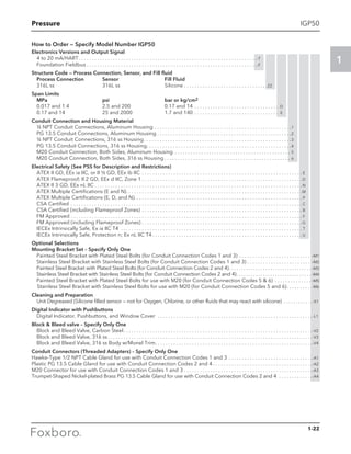 Pressure
1
1-22
IGP50
How to Order — Specify Model Number IGP50
Electronics Versions and Output Signal
	 4 to 20 mA/HART. . . . . . . . . . . . . . . . . . . . . . . . . . . . . . . . . . . . . . . . . . . . . . . . . . . . . . . . . . . . . . . . . . . . .-T
	 Foundation Fieldbus. . . . . . . . . . . . . . . . . . . . . . . . . . . . . . . . . . . . . . . . . . . . . . . . . . . . . . . . . . . . . . . . . .-F
Structure Code — Process Connection, Sensor, and Fill fluid
Process Connection 	 Sensor 	 Fill Fluid
316L ss 	 316L ss 	 Silicone. . . . . . . . . . . . . . . . . . . . . . . . . . . . . . . . 22
Span Limits
MPa 	 psi 	 bar or kg/cm2
0.017 and 1.4 	 2.5 and 200 	 0.17 and 14 . . . . . . . . . . . . . . . . . . . . . . . . . . . . . . . . . D
0.17 and 14 	 25 and 2000 	 1.7 and 140 . . . . . . . . . . . . . . . . . . . . . . . . . . . . . . . . . E
Conduit Connection and Housing Material
½ NPT Conduit Connections, Aluminum Housing . . . . . . . . . . . . . . . . . . . . . . . . . . . . . . . . . . . . . . . . . . . . . . . . . . . . 1
PG 13.5 Conduit Connections, Aluminum Housing . . . . . . . . . . . . . . . . . . . . . . . . . . . . . . . . . . . . . . . . . . . . . . . . . . .2
½ NPT Conduit Connections, 316 ss Housing . . . . . . . . . . . . . . . . . . . . . . . . . . . . . . . . . . . . . . . . . . . . . . . . . . . . . . . 3
PG 13.5 Conduit Connections, 316 ss Housing . . . . . . . . . . . . . . . . . . . . . . . . . . . . . . . . . . . . . . . . . . . . . . . . . . . . . . 4
M20 Conduit Connection, Both Sides, Aluminum Housing . . . . . . . . . . . . . . . . . . . . . . . . . . . . . . . . . . . . . . . . . . . . . 5
M20 Conduit Connection, Both Sides, 316 ss Housing  . . . . . . . . . . . . . . . . . . . . . . . . . . . . . . . . . . . . . . . . . . . . . . . . 6
Electrical Safety (See PSS for Description and Restrictions)
	 ATEX II GD, EEx ia IIC, or II ½ GD, EEx ib IIC . . . . . . . . . . . . . . . . . . . . . . . . . . . . . . . . . . . . . . . . . . . . . . . . . . . . . . . . . . . . . . E
	 ATEX Flameproof; II 2 GD, EEx d IIC, Zone 1. . . . . . . . . . . . . . . . . . . . . . . . . . . . . . . . . . . . . . . . . . . . . . . . . . . . . . . . . . . . .  D
	 ATEX II 3 GD, EEx nL IIC. . . . . . . . . . . . . . . . . . . . . . . . . . . . . . . . . . . . . . . . . . . . . . . . . . . . . . . . . . . . . . . . . . . . . . . . . . . . . . .  N
	 ATEX Multiple Certifications (E and N). . . . . . . . . . . . . . . . . . . . . . . . . . . . . . . . . . . . . . . . . . . . . . . . . . . . . . . . . . . . . . . . . . . M
	 ATEX Multiple Certifications (E, D, and N). . . . . . . . . . . . . . . . . . . . . . . . . . . . . . . . . . . . . . . . . . . . . . . . . . . . . . . . . . . . . . . . P
	 CSA Certified . . . . . . . . . . . . . . . . . . . . . . . . . . . . . . . . . . . . . . . . . . . . . . . . . . . . . . . . . . . . . . . . . . . . . . . . . . . . . . . . . . . . . . . .  C
	 CSA Certified (including Flameproof Zones) . . . . . . . . . . . . . . . . . . . . . . . . . . . . . . . . . . . . . . . . . . . . . . . . . . . . . . . . . . . . .  B
	 FM Approved. . . . . . . . . . . . . . . . . . . . . . . . . . . . . . . . . . . . . . . . . . . . . . . . . . . . . . . . . . . . . . . . . . . . . . . . . . . . . . . . . . . . . . . . . F
	 FM Approved (including Flameproof Zones). . . . . . . . . . . . . . . . . . . . . . . . . . . . . . . . . . . . . . . . . . . . . . . . . . . . . . . . . . . . .  G
	 IECEx Intrinsically Safe, Ex ia IIC T4 . . . . . . . . . . . . . . . . . . . . . . . . . . . . . . . . . . . . . . . . . . . . . . . . . . . . . . . . . . . . . . . . . . . . . . T
	 IECEx Intrinsically Safe, Protection n; Ex nL IIC T4. . . . . . . . . . . . . . . . . . . . . . . . . . . . . . . . . . . . . . . . . . . . . . . . . . . . . . . . .  U
Optional Selections
Mounting Bracket Set – Specify Only One
Painted Steel Bracket with Plated Steel Bolts (for Conduit Connection Codes 1 and 3) . . . . . . . . . . . . . . . . . . . . . . . . . . . . -M1
Stainless Steel Bracket with Stainless Steel Bolts (for Conduit Connection Codes 1 and 3) . . . . . . . . . . . . . . . . . . . . . . . . . -M2
Painted Steel Bracket with Plated Steel Bolts (for Conduit Connection Codes 2 and 4) . . . . . . . . . . . . . . . . . . . . . . . . . . . . . . . . . . -M3
Stainless Steel Bracket with Stainless Steel Bolts (for Conduit Connection Codes 2 and 4) . . . . . . . . . . . . . . . . . . . . . . . . . . . . . . . -M4
Painted Steel Bracket with Plated Steel Bolts for use with M20 (for Conduit Connection Codes 5  6) . . . . . . . . . . . . . .  -M5
Stainless Steel Bracket with Stainless Steel Bolts for use with M20 (for Conduit Connection Codes 5 and 6). . . . . . . . . . -M6
Cleaning and Preparation
	 Unit Degreased (Silicone filled sensor — not for Oxygen, Chlorine, or other fluids that may react with silicone) . . . . . . . . . . . . -X1
Digital Indicator with Pushbuttons
	 Digital Indicator, Pushbuttons, and Window Cover . . . . . . . . . . . . . . . . . . . . . . . . . . . . . . . . . . . . . . . . . . . . . . . . . . . . . . . . . . . -L1
Block  Bleed valve – Specify Only One
	 Block and Bleed Valve, Carbon Steel. . . . . . . . . . . . . . . . . . . . . . . . . . . . . . . . . . . . . . . . . . . . . . . . . . . . . . . . . . . . . . . . . . . . . . . . -V2
	 Block and Bleed Valve, 316 ss. . . . . . . . . . . . . . . . . . . . . . . . . . . . . . . . . . . . . . . . . . . . . . . . . . . . . . . . . . . . . . . . . . . . . . . . . . . . . . -V3
	 Block and Bleed Valve, 316 ss Body w/Monel Trim. . . . . . . . . . . . . . . . . . . . . . . . . . . . . . . . . . . . . . . . . . . . . . . . . . . . . . . . . . . . -V4
Conduit Connectors (Threaded Adapters) – Specify Only One
Hawke-Type 1/2 NPT Cable Gland for use with Conduit Connection Codes 1 and 3. . . . . . . . . . . . . . . . . . . . . . . . . . . . . . . . -A1
Plastic PG 13.5 Cable Gland for use with Conduit Connection Codes 2 and 4. . . . . . . . . . . . . . . . . . . . . . . . . . . . . . . . . . . . . . -A2
M20 Connector for use with Conduit Connection Codes 1 and 3. . . . . . . . . . . . . . . . . . . . . . . . . . . . . . . . . . . . . . . . . . . . . . . . . -A3
Trumpet-Shaped Nickel-plated Brass PG 13.5 Cable Gland for use with Conduit Connection Codes 2 and 4 . . . . . . . . . . . . . -A4
 