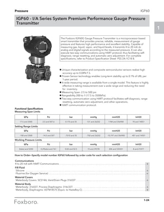 Pressure
1
1-24
IGP60
The Foxboro IGP60G Gauge Pressure Transmitter is a microprocessor-based
smart transmitter that provides precise, reliable, measurement of gauge
pressure and features high performance and excellent stability. Capable of
measuring gas, liquid, vapor, and liquid levels, it transmits 4 to 20 mA dc
analog and digital signals according to the measured pressure. It can also
execute two-way communications using HART protocol, thus facilitating self-
diagnosis, range resetting, and automatic zero adjustment .For complete
specifications, refer to Product Specification Sheet PSS 2A-1C18 B.
IGP60 - I/A Series System Premium Performance Gauge Pressure
Transmitter
g Unique characterization and composite semiconductor sensors realize high 	 	
accuracy up to 0.04% F.S.
g Proven Sensor technology enables Long-term stability up to 0.1% of URL per 	
1-year period.
g A wide measuring range is available from a single model. This feature is highly 	
effective in taking measurement over a wide range and reducing the need 	
for inventory.
g Measuring Span: 2.5 to 500 psi
g Rangeability 200 to 1 (17.5 to 3500kPa).
g Two-way communication using HART protocol facilitates self-diagnosis, range 	
resetting, automatic zero adjustment, and other operations.
g HART communication protocol.
kPa Psi bar mmHg mmH20 InH20
17.5 and 3500 2.5 and 507.6 0.175 and 35 131 and 26252 1784 and 356900 70 and 14051
kPa Psi bar mmHg mmH20 InH20
-100 and 3500 -14.5 and 507 -7510 and 35 -750 and 26252 -10,197 and 356900 -401 and 14501
kPa Psi bar mmHg mmH20 InH20
2(abs) and 5250 0.29(abs) and 761 0.02 and 52.5 15 and 39378 204 and 535351 8 and 21077
Functional Specifications
Measuring Span Limits
Setting Range Limits
Working Pressure Limits
Communications
4 to 20 mA with HART Communications. . . . . . . . . . . . . . . . . . . . . . . . . . . . . . . . . . . . . . . . . . . . . . . . . . . . . . . . . . . . . . . . . . . . . . . . B
Fill Fluid
Silicone . . . . . . . . . . . . . . . . . . . . . . . . . . . . . . . . . . . . . . . . . . . . . . . . . . . . . . . . . . . . . . . . . . . . . . . . . . . . . . . . . . . . . . . . . . . . . . . . . . . A
Fluorine (for Oxygen Service) . . . . . . . . . . . . . . . . . . . . . . . . . . . . . . . . . . . . . . . . . . . . . . . . . . . . . . . . . . . . . . . . . . . . . . . . . . . . . . . . H
Material Covers
Meterbody Covers: SCS14A, Vent/Drain Plugs 316SST . . . . . . . . . . . . . . . . . . . . . . . . . . . . . . . . . . . . . . . . . . . . . . . . . . . . . . . . . . A
Material Body
Meterbody: 316SST, Process Diaphragms: 316LSST.. . . . . . . . . . . . . . . . . . . . . . . . . . . . . . . . . . . . . . . . . . . . . . . . . . . . . . . . . . . . A
Meterbody, Diaphragms: ASTM B575 (Equiv. to Hastalloy C). . . . . . . . . . . . . . . . . . . . . . . . . . . . . . . . . . . . . . . . . . . . . . . . . . . . . B
How to Order—Specify model number IGP60 followed by order code for each selection configuration
 