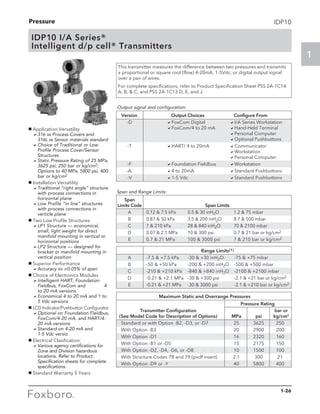Pressure
1
1-26
IDP10
IDP10 I/A Series®
Intelligent d/p cell® Transmitters
This transmitter measures the difference between two pressures and transmits
a proportional or square root (flow) 4-20mA, 1-5Vdc, or digital output signal
over a pair of wires.
For complete specifications, refer to Product Specification Sheet PSS 2A-1C14
A, B,  C, and PSS 2A-1C13 D, E, and J.
Output signal and configuration:
	 Version 	 Output Choices 	 Configure From
	-D	 aFoxCom Digital	 aI/A Series Workstation
		 aFoxCom/4 to 20 mA	 aHand-Held Terminal
	 	 	 aPersonal Computer
			 aOptional Pushbuttons
	-T	 aHART/ 4 to 20mA	 aCommunicator
			 aWorkstation
			 aPersonal Computer
	-F	 aFoundation Fieldbus	 aWorkstation
	-A,	 a4 to 20mA	 aStandard Pushbuttons
	-V	 a1-5 Vdc	 aStandard Pushbuttons
g Application Versatility
	 a316 ss Process Covers and 	
316L ss Sensor materials standard
	 aChoice of Traditional or Low
Profile Process Cover/Sensor
Structures
	 aStatic Pressure Rating of 25 MPa,
3625 psi, 250 bar or kg/cm2;
Options to 40 MPa, 5800 psi, 400
bar or kg/cm2
g Installation Versatility
	 aTraditional “right angle” structure
with process connections in
horizontal plane
	 aLow Profile “in line” structures
with process connections in
verticle plane
g Two Low Profile Structures
	 aLP1 Structure — economical,
small, light weight for direct
manifold mounting in vertical or
horizontal positions
	 aLP2 Structure — designed for
bracket or manifold mounting in
vertical position
g Superior Performance
	 aAccuracy to ±0.05% of span
g Choice of Electronics Modules
	 aIntelligent HART, Foundation
Fieldbus, FoxCom and 	 4
to 20 mA versions
	 aEconomical 4 to 20 mA and 1 to
5 Vdc versions
g LCD Indicator/Pushbutton Configurator
	 aOptional on Foundation Fieldbus,
FoxCom/4-20 mA, and HART/4-
20 mA versions
	 aStandard on 4-20 mA and 		
1-5 Vdc versio
g Electrical Clasification:
	 aVarious agency certifications for
Zone and Division hazardous
locations. Refer to Product
Specification sheets for complete
specifications.
g Standard Warranty 5 Years
	 Span 		
	Limits Code	 Span Limits
	 A	 0.12  7.5 kPa	 0.5  30 inH2O	 1.2  75 mbar 	
	 B	 0.87  50 kPa	 3.5  200 inH2O	 8.7  500 mbar 	
	 C	 7  210 kPa 	 28  840 inH2O	 70  2100 mbar 	
	 D	 0.07  2.1 MPa	 10  300 psi	 0.7  21 bar or kg/cm2	
	 E	 0.7  21 MPa	 100  3000 psi	 7  210 bar or kg/cm2
Span and Range Limits:
		 Range Limits(1)
	 A	 -7.5  +7.5 kPa	 -30  +30 inH2O	 -75  +75 mbar 	
	 B	 -50  +50 kPa 	 -200  +200 inH2O	 -500  +500 mbar 	
	 C	 -210  +210 kPa	 -840  +840 inH2O	 -2100  +2100 mbar 	
	 D	 -0.21  +2.1 MPa	 -30  +300 psi 	 -2.1  +21 bar or kg/cm2
	 E	 -0.21  +21 MPa	 -30  3000 psi 	 -2.1  +210 bar or kg/cm2	
		 Maximum Static and Overrange Pressures
		 Pressure Rating
	 Transmitter Configuration			 bar or
	 (See Model Code for Description of Options)	 MPa	 psi	 kg/cm2
	 Standard or with Option -B2, -D3, or -D7	 25	 3625	 250
	 With Option -B3	 20	 2900	 200
	 With Option -D1	 16	 2320	 160
	 With Option -B1 or -D5	 15	 2175	 150
	 With Option -D2, -D4, -D6, or -D8	 10	 1500	 100
	 With Structure Codes 78 and 79 (pvdf insert)	 2.1	 300	 21
	 With Option -D9 or -Y	 40	 5800	 400
 