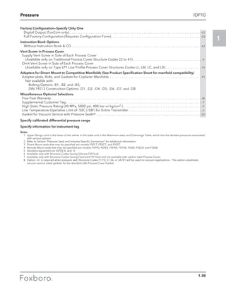 Pressure
1
IDP10
Factory Configuration—Specify Only One
Digital Output (FoxCom only) . . . . . . . . . . . . . . . . . . . . . . . . . . . . . . . . . . . . . . . . . . . . . . . . . . . . . . . . . . . . . . . . . . . . . . . . . . . . . -C1
Full Factory Configuration (Requires Configuration Form)  . . . . . . . . . . . . . . . . . . . . . . . . . . . . . . . . . . . . . . . . . . . . . . . . . . . . -C2
Instruction Book Options
Without Instruction Book  CD . . . . . . . . . . . . . . . . . . . . . . . . . . . . . . . . . . . . . . . . . . . . . . . . . . . . . . . . . . . . . . . . . . . . . . . . . . . . -K1
Vent Screw in Process Cover
	 Supply Vent Screw in Side of Each Process Cover
		 (Available only on Traditional Process Cover Structure Codes 22 to 47) . . . . . . . . . . . . . . . . . . . . . . . . . . . . . . . . . . . . . . . . . -V
	 Omit Vent Screw in Side of Each Process Cover
		 (Available only on Type LP1 Low Profile Process Cover Structures Codes LL, LM, LC, and LD). . . . . . . . . . . . . . . . . . . . . -V1
Adapters for Direct Mount to Competitive Manifolds (See Product Specification Sheet for manifold compatibility)
	 Adapter plate, Bolts, and Gaskets for Coplanar Manifolds . . . . . . . . . . . . . . . . . . . . . . . . . . . . . . . . . . . . . . . . . . . . . . . . . . . . . . -P1
		 Not available with:
			 Bolting Options -B1, -B2, and -B3;
			 DIN 19213 Construction Options -D1, -D2, -D4, -D5, -D6, -D7, and -D8
Miscellaneous Optional Selections
	 Five-Year Warranty. . . . . . . . . . . . . . . . . . . . . . . . . . . . . . . . . . . . . . . . . . . . . . . . . . . . . . . . . . . . . . . . . . . . . . . . . . . . . . . . . . . . . . . . . -W
	 Supplemental Customer Tag. . . . . . . . . . . . . . . . . . . . . . . . . . . . . . . . . . . . . . . . . . . . . . . . . . . . . . . . . . . . . . . . . . . . . . . . . . . . . . . . . -T
	 High Static Pressure Rating (40 MPa, 5800 psi, 400 bar or kg/cm2 ). . . . . . . . . . . . . . . . . . . . . . . . . . . . . . . . . . . . . . . . . . . . . . . -Y
	 Low Temperature Operative Limit of -50C (-58F) for Entire Transmitter. . . . . . . . . . . . . . . . . . . . . . . . . . . . . . . . . . . . . . . . . . . . -J
	 Gasket for Vacuum Service with Pressure Seals(8) . . . . . . . . . . . . . . . . . . . . . . . . . . . . . . . . . . . . . . . . . . . . . . . . . . . . . . . . . . . . .  -G1
Specify calibrated differential pressure range
Specify information for instrument tag
Notes
	 1	Upper Range Limit is the lower of the values in this table and in the Maximum static and Overrange Table, which lists the derated pressures associated
with various options.
	 2	Refer to Section “Pressure Seals and Industry-Specific Sonnection” for additional information
	 3	Direct Mount seals that may be specified are models PSFLT, PSSCT, and PSSST.
	 4	Remote Mount seals that may be specified are models PSFPS, PSFES, PSFAR, PSTAR, PSISR, PSSCR, and PSSSR.
	 5	Standard equipment on IGP20-A, and –V.
	 6	Available only with Structure Codes having Silicone Fill Fluid.
	 7	Available only with Structure Codes having Fluorinert Fill Fluid and not available with carbon steel Process Cover.
	 8	Option -G1 is required when pressure seal (Structure Codes F1-F4, S1-S6, or SA-SF) will be used on vacuum applications. This option substitutes
vacuum service metal gaskets for the standard ptfe Process Cover Gasket.
1-30
 