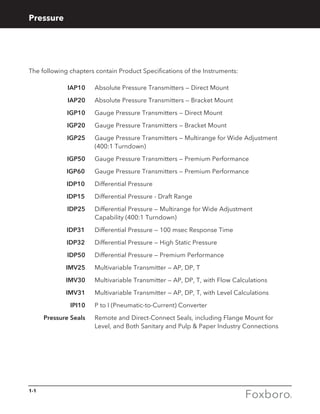 1-1
Pressure
The following chapters contain Product Specifications of the Instruments:
	IAP10 	 Absolute Pressure Transmitters — Direct Mount
	IAP20 	 Absolute Pressure Transmitters — Bracket Mount
	IGP10 	 Gauge Pressure Transmitters — Direct Mount
	IGP20 	 Gauge Pressure Transmitters — Bracket Mount
	IGP25 	Gauge Pressure Transmitters — Multirange for Wide Adjustment
(400:1 Turndown)
	IGP50 	 Gauge Pressure Transmitters — Premium Performance
IGP60		 Gauge Pressure Transmitters — Premium Performance
IDP10 	 Differential Pressure
IDP15		 Differential Pressure - Draft Range
	IDP25 	Differential Pressure — Multirange for Wide Adjustment
Capability (400:1 Turndown)
IDP31		 Differential Pressure — 100 msec Response Time
IDP32		 Differential Pressure — High Static Pressure
	 IDP50 	 Differential Pressure — Premium Performance
	IMV25 	 Multivariable Transmitter — AP, DP, T
	IMV30 	 Multivariable Transmitter — AP, DP, T, with Flow Calculations
	IMV31	Multivariable Transmitter — AP, DP, T, with Level Calculations
	IPI10 	 P to I (Pneumatic-to-Current) Converter
	 Pressure Seals	Remote and Direct-Connect Seals, including Flange Mount for
Level, and Both Sanitary and Pulp  Paper Industry Connections
 