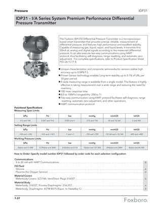 Pressure IDP31
The Foxboro IDP31D Differential Pressure Transmitter is a microprocessor-
based smart transmitter that provides precise, reliable, measurement of
differential pressure, and features high performance and excellent stability.
Capable of measuring gas, liquid, vapor, and liquid levels, it transmits 4 to
20mA dc analog and digital signals according to the measured differential
pressure. It can also execute two-way communications using HART
protocol, thus facilitating self-diagnosis, range resetting, and automatic zero
adjustment. For complete specifications, refer to Product Specification Sheet
PSS 2A-1C17 A
IDP31 - I/A Series System Premium Performance Differential
Pressure Transmitter
g Unique characterization and composite semiconductor sensors realize high 	
accuracy up to 0.04% F.S.
g Proven Sensor technology enables Long-term stability up to 0.1% of URL per 	
10-year period.
g A wide measuring range is available from a single model. This feature is highly 	
effective in taking measurement over a wide range and reducing the need for 	
inventory.
g 100 msec response time
g 0.5 to 100kPa (rangeability: 200 to 1).
g Two-way communication using HART protocol facilitates self-diagnosis, range 	
resetting, automatic zero adjustment, and other operations.
g HART communication protocol.
kPa Psi bar mmHg mmH20 InH20
0.5 and 100 0.007 and 14.5 0.005 and 1 3.75 and 750 50 and 10,160 2 and 400
kPa Psi bar mmHg mmH20 InH20
-100 and +100 -14.5 and +14.5 -1 and +1 -750 and +750 -10,160 and +10,160 -400 and +400
kPa Psi bar mmHg mmH20 InH20
2(abs) and 21,000 0.29(abs) and 3045 0.02(abs) and 210 15(abs) and 157,500 204(abs) and 2MM 8(abs) and 84,300
Functional Specifications
Measuring Span Limits
Setting Range Limits
Working Pressure Limits
Communications
	 4 to 20 mA with HART Communications. . . . . . . . . . . . . . . . . . . . . . . . . . . . . . . . . . . . . . . . . . . . . . . . . . . . . . . . . . . . . . . . . . . . . . . B
Fill Fluid
	 Silicone . . . . . . . . . . . . . . . . . . . . . . . . . . . . . . . . . . . . . . . . . . . . . . . . . . . . . . . . . . . . . . . . . . . . . . . . . . . . . . . . . . . . . . . . . . . . . . . . . . . A
	 Fluorine (for Oxygen Service) . . . . . . . . . . . . . . . . . . . . . . . . . . . . . . . . . . . . . . . . . . . . . . . . . . . . . . . . . . . . . . . . . . . . . . . . . . . . . . . . H
Material Covers
	 Meterbody Covers: SCS14A, Vent/Drain Plugs 316SST. . . . . . . . . . . . . . . . . . . . . . . . . . . . . . . . . . . . . . . . . . . . . . . . . . . . . . . . . . A
Material Body
	 Meterbody: 316SST, Process Diaphragms: 316LSST.. . . . . . . . . . . . . . . . . . . . . . . . . . . . . . . . . . . . . . . . . . . . . . . . . . . . . . . . . . . . A
	 Meterbody, Diaphragms: ASTM B575 (Equiv. to Hastelloy C) . . . . . . . . . . . . . . . . . . . . . . . . . . . . . . . . . . . . . . . . . . . . . . . . . . . . B
How to Order—Specify model number IDP31 followed by order code for each selection configuration
1-37
 