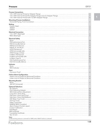 Pressure
1
IDP31
Process Connections
	 1/4 in NPT Internal Thread w/ Adapter Flange. . . . . . . . . . . . . . . . . . . . . . . . . . . . . . . . . . . . . . . . . . . . . . . . . . . . . . . . . . . . . . . . . . E
	 1/4 in NPT Internal Thread No Adapter Flange and w/o Adapter Flange. . . . . . . . . . . . . . . . . . . . . . . . . . . . . . . . . . . . . . . . . . . F
	 1/4 in NPT Internal Thread with 1/2 NPT Adapter Flange. . . . . . . . . . . . . . . . . . . . . . . . . . . . . . . . . . . . . . . . . . . . . . . . . . . . . . . . D
Mounting (Process Installation)
	 Horizontal Piping, Front Connection . . . . . . . . . . . . . . . . . . . . . . . . . . . . . . . . . . . . . . . . . . . . . . . . . . . . . . . . . . . . . . . . . . . . . . . . . . C
Bolting
	 Carbon Steel. . . . . . . . . . . . . . . . . . . . . . . . . . . . . . . . . . . . . . . . . . . . . . . . . . . . . . . . . . . . . . . . . . . . . . . . . . . . . . . . . . . . . . . . . . . . . . . A 	
	 304SST . . . . . . . . . . . . . . . . . . . . . . . . . . . . . . . . . . . . . . . . . . . . . . . . . . . . . . . . . . . . . . . . . . . . . . . . . . . . . . . . . . . . . . . . . . . . . . . . . . . B 	
	 630SST . . . . . . . . . . . . . . . . . . . . . . . . . . . . . . . . . . . . . . . . . . . . . . . . . . . . . . . . . . . . . . . . . . . . . . . . . . . . . . . . . . . . . . . . . . . . . . . . . . . C
Electrical Connection
	 1/2 in NPT, Watertight . . . . . . . . . . . . . . . . . . . . . . . . . . . . . . . . . . . . . . . . . . . . . . . . . . . . . . . . . . . . . . . . . . . . . . . . . . . . . . . . . . . . . A	
	 M20, Watertight . . . . . . . . . . . . . . . . . . . . . . . . . . . . . . . . . . . . . . . . . . . . . . . . . . . . . . . . . . . . . . . . . . . . . . . . . . . . . . . . . . . . . . . . . . . B
Electrical Safety
	None. . . . . . . . . . . . . . . . . . . . . . . . . . . . . . . . . . . . . . . . . . . . . . . . . . . . . . . . . . . . . . . . . . . . . . . . . . . . . . . . . . . . . . . . . . . . . . . . . . . . .  XX
	 FM Explosionproof (a). . . . . . . . . . . . . . . . . . . . . . . . . . . . . . . . . . . . . . . . . . . . . . . . . . . . . . . . . . . . . . . . . . . . . . . . . . . . . . . . . . . . . .  F1
	 FM Intrinsically Safe (a). . . . . . . . . . . . . . . . . . . . . . . . . . . . . . . . . . . . . . . . . . . . . . . . . . . . . . . . . . . . . . . . . . . . . . . . . . . . . . . . . . . . .  F2
	 FM Nonincendive (a). . . . . . . . . . . . . . . . . . . . . . . . . . . . . . . . . . . . . . . . . . . . . . . . . . . . . . . . . . . . . . . . . . . . . . . . . . . . . . . . . . . . . . .  F5
	 FM EX, IS, and NI (a). . . . . . . . . . . . . . . . . . . . . . . . . . . . . . . . . . . . . . . . . . . . . . . . . . . . . . . . . . . . . . . . . . . . . . . . . . . . . . . . . . . . . . .  F6
	 ATEX Flameproof. . . . . . . . . . . . . . . . . . . . . . . . . . . . . . . . . . . . . . . . . . . . . . . . . . . . . . . . . . . . . . . . . . . . . . . . . . . . . . . . . . . . . . . . . .  A1
	 ATEX Intrinsically Safe. . . . . . . . . . . . . . . . . . . . . . . . . . . . . . . . . . . . . . . . . . . . . . . . . . . . . . . . . . . . . . . . . . . . . . . . . . . . . . . . . . . . . .  A2
	 ATEX Energy Limited. . . . . . . . . . . . . . . . . . . . . . . . . . . . . . . . . . . . . . . . . . . . . . . . . . . . . . . . . . . . . . . . . . . . . . . . . . . . . . . . . . . . . . . A5
	 In Metro Flameproof. . . . . . . . . . . . . . . . . . . . . . . . . . . . . . . . . . . . . . . . . . . . . . . . . . . . . . . . . . . . . . . . . . . . . . . . . . . . . . . . . . . . . . .  B1
	 In Metro Intrinsically Safe. . . . . . . . . . . . . . . . . . . . . . . . . . . . . . . . . . . . . . . . . . . . . . . . . . . . . . . . . . . . . . . . . . . . . . . . . . . . . . . . . . .  B2
	 In Metro Type N. . . . . . . . . . . . . . . . . . . . . . . . . . . . . . . . . . . . . . . . . . . . . . . . . . . . . . . . . . . . . . . . . . . . . . . . . . . . . . . . . . . . . . . . . . .  B3
	 CSA Explosionproof (a). . . . . . . . . . . . . . . . . . . . . . . . . . . . . . . . . . . . . . . . . . . . . . . . . . . . . . . . . . . . . . . . . . . . . . . . . . . . . . . . . . . . .  C1
	 CSA Intrinsically Safe (a). . . . . . . . . . . . . . . . . . . . . . . . . . . . . . . . . . . . . . . . . . . . . . . . . . . . . . . . . . . . . . . . . . . . . . . . . . . . . . . . . . . .  C2
Indicator
	 None. . . . . . . . . . . . . . . . . . . . . . . . . . . . . . . . . . . . . . . . . . . . . . . . . . . . . . . . . . . . . . . . . . . . . . . . . . . . . . . . . . . . . . . . . . . . . . . . . . . . . . X
	 With Indicator . . . . . . . . . . . . . . . . . . . . . . . . . . . . . . . . . . . . . . . . . . . . . . . . . . . . . . . . . . . . . . . . . . . . . . . . . . . . . . . . . . . . . . . . . . . . . A
Paint
	 Corrosion Proof . . . . . . . . . . . . . . . . . . . . . . . . . . . . . . . . . . . . . . . . . . . . . . . . . . . . . . . . . . . . . . . . . . . . . . . . . . . . . . . . . . . . . . . . . . . . B
Failure Alarm Configuration
	 Upper Limit of Output at Abnormal Condition . . . . . . . . . . . . . . . . . . . . . . . . . . . . . . . . . . . . . . . . . . . . . . . . . . . . . . . . . . . . . . . . . A
	 Lower Limit of Output at Abnormal Condition. . . . . . . . . . . . . . . . . . . . . . . . . . . . . . . . . . . . . . . . . . . . . . . . . . . . . . . . . . . . . . . . . . B
Mounting Bracket
	None. . . . . . . . . . . . . . . . . . . . . . . . . . . . . . . . . . . . . . . . . . . . . . . . . . . . . . . . . . . . . . . . . . . . . . . . . . . . . . . . . . . . . . . . . . . . . . . . . . . . . . X
	 304 SST (Universal) . . . . . . . . . . . . . . . . . . . . . . . . . . . . . . . . . . . . . . . . . . . . . . . . . . . . . . . . . . . . . . . . . . . . . . . . . . . . . . . . . . . . . . . . . 1
Optional Selections
	 No Options. . . . . . . . . . . . . . . . . . . . . . . . . . . . . . . . . . . . . . . . . . . . . . . . . . . . . . . . . . . . . . . . . . . . . . . . . . . . . . . . . . . . . . . . . . . . . . .  XX
	 Pitch Adjusting Adapter. . . . . . . . . . . . . . . . . . . . . . . . . . . . . . . . . . . . . . . . . . . . . . . . . . . . . . . . . . . . . . . . . . . . . . . . . . . . . . . . . . . .  A1	
With External Zero Adjustment. . . . . . . . . . . . . . . . . . . . . . . . . . . . . . . . . . . . . . . . . . . . . . . . . . . . . . . . . . . . . . . . . . . . . . . . . . . . . .  A2
	 Long Vent / Drain Plug. . . . . . . . . . . . . . . . . . . . . . . . . . . . . . . . . . . . . . . . . . . . . . . . . . . . . . . . . . . . . . . . . . . . . . . . . . . . . . . . . . . . .  G4
	 Side Vent / Drain Plug (Top) . . . . . . . . . . . . . . . . . . . . . . . . . . . . . . . . . . . . . . . . . . . . . . . . . . . . . . . . . . . . . . . . . . . . . . . . . . . . . . . .  G6
	 Side Vent / Drain Plug (Bottom) . . . . . . . . . . . . . . . . . . . . . . . . . . . . . . . . . . . . . . . . . . . . . . . . . . . . . . . . . . . . . . . . . . . . . . . . . . . . .  G7
	 Oil/ Water Free Finish. . . . . . . . . . . . . . . . . . . . . . . . . . . . . . . . . . . . . . . . . . . . . . . . . . . . . . . . . . . . . . . . . . . . . . . . . . . . . . . . . . . . . .  K1
	 Oil Free Finish. . . . . . . . . . . . . . . . . . . . . . . . . . . . . . . . . . . . . . . . . . . . . . . . . . . . . . . . . . . . . . . . . . . . . . . . . . . . . . . . . . . . . . . . . . . . .  K3
	 Safety Transmitter. . . . . . . . . . . . . . . . . . . . . . . . . . . . . . . . . . . . . . . . . . . . . . . . . . . . . . . . . . . . . . . . . . . . . . . . . . . . . . . . . . . . . . . . . .Q1
	 NAMUR NE43 Compliant. . . . . . . . . . . . . . . . . . . . . . . . . . . . . . . . . . . . . . . . . . . . . . . . . . . . . . . . . . . . . . . . . . . . . . . . . . . . . . . . . . . Q2
	 Alarm Output (Contact utput). . . . . . . . . . . . . . . . . . . . . . . . . . . . . . . . . . . . . . . . . . . . . . . . . . . . . . . . . . . . . . . . . . . . . . . . . . . . . . . Q7
	 Custom Calibration. . . . . . . . . . . . . . . . . . . . . . . . . . . . . . . . . . . . . . . . . . . . . . . . . . . . . . . . . . . . . . . . . . . . . . . . . . . . . . . . . . . . . . . .  R1
Test Report. . . . . . . . . . . . . . . . . . . . . . . . . . . . . . . . . . . . . . . . . . . . . . . . . . . . . . . . . . . . . . . . . . . . . . . . . . . . . . . . . . . . . . . . . . . . . . . .  T1
Mill Certificate . . . . . . . . . . . . . . . . . . . . . . . . . . . . . . . . . . . . . . . . . . . . . . . . . . . . . . . . . . . . . . . . . . . . . . . . . . . . . . . . . . . . . . . . . . . .  T2
Traceability Certificate. . . . . . . . . . . . . . . . . . . . . . . . . . . . . . . . . . . . . . . . . . . . . . . . . . . . . . . . . . . . . . . . . . . . . . . . . . . . . . . . . . . . . .  T4
	 Non SI Unit . . . . . . . . . . . . . . . . . . . . . . . . . . . . . . . . . . . . . . . . . . . . . . . . . . . . . . . . . . . . . . . . . . . . . . . . . . . . . . . . . . . . . . . . . . . . . . . W1
Notes
(a) Max working pressure is restricted to 10MPa when 304SST bolt/nut is selected.`
1-38
 