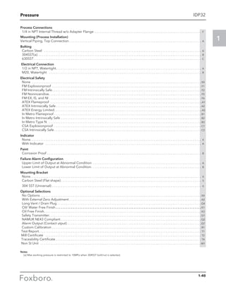 Pressure
1
IDP32
Process Connections
	 1/4 in NPT Internal Thread w/o Adapter Flange . . . . . . . . . . . . . . . . . . . . . . . . . . . . . . . . . . . . . . . . . . . . . . . . . . . . . . . . . . . . . . . . F
Mounting (Process Installation)
Vertical Piping, Top Connection. . . . . . . . . . . . . . . . . . . . . . . . . . . . . . . . . . . . . . . . . . . . . . . . . . . . . . . . . . . . . . . . . . . . . . . . . . . . . . . A
Bolting
	 Carbon Steel . . . . . . . . . . . . . . . . . . . . . . . . . . . . . . . . . . . . . . . . . . . . . . . . . . . . . . . . . . . . . . . . . . . . . . . . . . . . . . . . . . . . . . . . . . . . . . A
	304SST(a). . . . . . . . . . . . . . . . . . . . . . . . . . . . . . . . . . . . . . . . . . . . . . . . . . . . . . . . . . . . . . . . . . . . . . . . . . . . . . . . . . . . . . . . . . . . . . . . . . B
	630SST. . . . . . . . . . . . . . . . . . . . . . . . . . . . . . . . . . . . . . . . . . . . . . . . . . . . . . . . . . . . . . . . . . . . . . . . . . . . . . . . . . . . . . . . . . . . . . . . . . . . C
Electrical Connection
	 1/2 in NPT, Watertight. . . . . . . . . . . . . . . . . . . . . . . . . . . . . . . . . . . . . . . . . . . . . . . . . . . . . . . . . . . . . . . . . . . . . . . . . . . . . . . . . . . . . . A
	 M20, Watertight . . . . . . . . . . . . . . . . . . . . . . . . . . . . . . . . . . . . . . . . . . . . . . . . . . . . . . . . . . . . . . . . . . . . . . . . . . . . . . . . . . . . . . . . . . . B
Electrical Safety
	None . . . . . . . . . . . . . . . . . . . . . . . . . . . . . . . . . . . . . . . . . . . . . . . . . . . . . . . . . . . . . . . . . . . . . . . . . . . . . . . . . . . . . . . . . . . . . . . . . . . .  XX
	 FM Explosionproof . . . . . . . . . . . . . . . . . . . . . . . . . . . . . . . . . . . . . . . . . . . . . . . . . . . . . . . . . . . . . . . . . . . . . . . . . . . . . . . . . . . . . . . .  F1
	 FM Intrinsically Safe. . . . . . . . . . . . . . . . . . . . . . . . . . . . . . . . . . . . . . . . . . . . . . . . . . . . . . . . . . . . . . . . . . . . . . . . . . . . . . . . . . . . . . . .  F2
	 FM Nonincendive. . . . . . . . . . . . . . . . . . . . . . . . . . . . . . . . . . . . . . . . . . . . . . . . . . . . . . . . . . . . . . . . . . . . . . . . . . . . . . . . . . . . . . . . . .  F5
	 FM EX, IS, and NI. . . . . . . . . . . . . . . . . . . . . . . . . . . . . . . . . . . . . . . . . . . . . . . . . . . . . . . . . . . . . . . . . . . . . . . . . . . . . . . . . . . . . . . . . .  F6
	 ATEX Flameproof . . . . . . . . . . . . . . . . . . . . . . . . . . . . . . . . . . . . . . . . . . . . . . . . . . . . . . . . . . . . . . . . . . . . . . . . . . . . . . . . . . . . . . . . . .A1
	 ATEX Intrinsically Safe. . . . . . . . . . . . . . . . . . . . . . . . . . . . . . . . . . . . . . . . . . . . . . . . . . . . . . . . . . . . . . . . . . . . . . . . . . . . . . . . . . . . . .  A2
	 ATEX Energy Limited. . . . . . . . . . . . . . . . . . . . . . . . . . . . . . . . . . . . . . . . . . . . . . . . . . . . . . . . . . . . . . . . . . . . . . . . . . . . . . . . . . . . . . ..A5
	 In Metro Flameproof. . . . . . . . . . . . . . . . . . . . . . . . . . . . . . . . . . . . . . . . . . . . . . . . . . . . . . . . . . . . . . . . . . . . . . . . . . . . . . . . . . . . . . .  B1
	 In Metro Intrinsically Safe. . . . . . . . . . . . . . . . . . . . . . . . . . . . . . . . . . . . . . . . . . . . . . . . . . . . . . . . . . . . . . . . . . . . . . . . . . . . . . . . . . .  B2
	 In Metro Type N . . . . . . . . . . . . . . . . . . . . . . . . . . . . . . . . . . . . . . . . . . . . . . . . . . . . . . . . . . . . . . . . . . . . . . . . . . . . . . . . . . . . . . . . . .  B3
	 CSA Explosionproof . . . . . . . . . . . . . . . . . . . . . . . . . . . . . . . . . . . . . . . . . . . . . . . . . . . . . . . . . . . . . . . . . . . . . . . . . . . . . . . . . . . . . . .  C1
	 CSA Intrinsically Safe. . . . . . . . . . . . . . . . . . . . . . . . . . . . . . . . . . . . . . . . . . . . . . . . . . . . . . . . . . . . . . . . . . . . . . . . . . . . . . . . . . . . . . .  C2
Indicator
	 None. . . . . . . . . . . . . . . . . . . . . . . . . . . . . . . . . . . . . . . . . . . . . . . . . . . . . . . . . . . . . . . . . . . . . . . . . . . . . . . . . . . . . . . . . . . . . . . . . . . . . . X
	 With Indicator . . . . . . . . . . . . . . . . . . . . . . . . . . . . . . . . . . . . . . . . . . . . . . . . . . . . . . . . . . . . . . . . . . . . . . . . . . . . . . . . . . . . . . . . . . . . . A
Paint
	 Corrosion Proof . . . . . . . . . . . . . . . . . . . . . . . . . . . . . . . . . . . . . . . . . . . . . . . . . . . . . . . . . . . . . . . . . . . . . . . . . . . . . . . . . . . . . . . . . . . . B
Failure Alarm Configuration
	 Upper Limit of Output at Abnormal Condition . . . . . . . . . . . . . . . . . . . . . . . . . . . . . . . . . . . . . . . . . . . . . . . . . . . . . . . . . . . . . . . . . A
	 Lower Limit of Output at Abnormal Condition. . . . . . . . . . . . . . . . . . . . . . . . . . . . . . . . . . . . . . . . . . . . . . . . . . . . . . . . . . . . . . . . . . B
Mounting Bracket
	None. . . . . . . . . . . . . . . . . . . . . . . . . . . . . . . . . . . . . . . . . . . . . . . . . . . . . . . . . . . . . . . . . . . . . . . . . . . . . . . . . . . . . . . . . . . . . . . . . . . . . . X
	 Carbon Steel (Flat shape). . . . . . . . . . . . . . . . . . . . . . . . . . . . . . . . . . . . . . . . . . . . . . . . . . . . . . . . . . . . . . . . . . . . . . . . . . . . . . . . . . . . 5	
	 304 SST (Universal) . . . . . . . . . . . . . . . . . . . . . . . . . . . . . . . . . . . . . . . . . . . . . . . . . . . . . . . . . . . . . . . . . . . . . . . . . . . . . . . . . . . . . . . . . 6
Optional Selections
	 No Options. . . . . . . . . . . . . . . . . . . . . . . . . . . . . . . . . . . . . . . . . . . . . . . . . . . . . . . . . . . . . . . . . . . . . . . . . . . . . . . . . . . . . . . . . . . . . . .  XX
	 With External Zero Adjustment. . . . . . . . . . . . . . . . . . . . . . . . . . . . . . . . . . . . . . . . . . . . . . . . . . . . . . . . . . . . . . . . . . . . . . . . . . . . . .  A2
	 Long Vent / Drain Plug. . . . . . . . . . . . . . . . . . . . . . . . . . . . . . . . . . . . . . . . . . . . . . . . . . . . . . . . . . . . . . . . . . . . . . . . . . . . . . . . . . . . .  G4
	 Oil/ Water Free Finish. . . . . . . . . . . . . . . . . . . . . . . . . . . . . . . . . . . . . . . . . . . . . . . . . . . . . . . . . . . . . . . . . . . . . . . . . . . . . . . . . . . . . .  K1
	 Oil Free Finish. . . . . . . . . . . . . . . . . . . . . . . . . . . . . . . . . . . . . . . . . . . . . . . . . . . . . . . . . . . . . . . . . . . . . . . . . . . . . . . . . . . . . . . . . . . . .  K3
	 Safety Transmitter. . . . . . . . . . . . . . . . . . . . . . . . . . . . . . . . . . . . . . . . . . . . . . . . . . . . . . . . . . . . . . . . . . . . . . . . . . . . . . . . . . . . . . . . . .Q1
	 NAMUR NE43 Compliant. . . . . . . . . . . . . . . . . . . . . . . . . . . . . . . . . . . . . . . . . . . . . . . . . . . . . . . . . . . . . . . . . . . . . . . . . . . . . . . . . . . Q2
	 Alarm Output (Contact utput). . . . . . . . . . . . . . . . . . . . . . . . . . . . . . . . . . . . . . . . . . . . . . . . . . . . . . . . . . . . . . . . . . . . . . . . . . . . . . . Q7
	 Custom Calibration. . . . . . . . . . . . . . . . . . . . . . . . . . . . . . . . . . . . . . . . . . . . . . . . . . . . . . . . . . . . . . . . . . . . . . . . . . . . . . . . . . . . . . . .  R1
Test Report. . . . . . . . . . . . . . . . . . . . . . . . . . . . . . . . . . . . . . . . . . . . . . . . . . . . . . . . . . . . . . . . . . . . . . . . . . . . . . . . . . . . . . . . . . . . . . . .  T1
Mill Certificate . . . . . . . . . . . . . . . . . . . . . . . . . . . . . . . . . . . . . . . . . . . . . . . . . . . . . . . . . . . . . . . . . . . . . . . . . . . . . . . . . . . . . . . . . . . .  T2
Traceability Certificate. . . . . . . . . . . . . . . . . . . . . . . . . . . . . . . . . . . . . . . . . . . . . . . . . . . . . . . . . . . . . . . . . . . . . . . . . . . . . . . . . . . . . .  T4
Non SI Unit . . . . . . . . . . . . . . . . . . . . . . . . . . . . . . . . . . . . . . . . . . . . . . . . . . . . . . . . . . . . . . . . . . . . . . . . . . . . . . . . . . . . . . . . . . . . . . . W1
Notes
	 (a) Max working pressure is restricted to 10MPa when 304SST bolt/nut is selected.
1-40
 