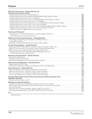 Pressure IDP50
DIN 19213 Construction — Specify Only One and
Specify Process Connector Code 0
Single Ended Process Cover with M10 Bolting . . . . . . . . . . . . . . . . . . . . . . . . . . . . . . . . . . . . . . . . . . . . . . . . . . . . . . . . . . . . . . . -D1
Double Ended Process Cover with M10 Bolting (Blind Kidney Range on Back). . . . . . . . . . . . . . . . . . . . . . . . . . . . . . . . . . . -D2
Single Ended Process Cover with 7
⁄16 inch Bolting . . . . . . . . . . . . . . . . . . . . . . . . . . . . . . . . . . . . . . . . . . . . . . . . . . . . . . . . . . . . . -D3
Double Ended Process Cover with 7
⁄16 inch Bolting (Blind Kidney Flange on Back). . . . . . . . . . . . . . . . . . . . . . . . . . . . . . . . . -D4
Single Ended Process Covers with 316 ss 7
⁄16 inch Bolting . . . . . . . . . . . . . . . . . . . . . . . . . . . . . . . . . . . . . . . . . . . . . . . . . . . . . . -D5
Double Ended Process Covers with 316 ss 7
⁄16 inch Bolting (Blind Kidney Flange on Back). . . . . . . . . . . . . . . . . . . . . . . . . . -D6
Single Ended Process Covers with 17-4 ss 7/16-inch Bolting. . . . . . . . . . . . . . . . . . . . . . . . . . . . . . . . . . . . . . . . . . . . . . . . . . . -D7
Double Ended Process Covers with 17-4 ss 7/16-inch Bolting (Blind Kidney Flange on Back). . . . . . . . . . . . . . . . . . . . . . . -D8
Single Ended Process Covers with 17-4 ss 7/16-inch Bolting an 40 mPa
	 (400 bar or kg/cm2, 5800 psi) static pressure rating. . . . . . . . . . . . . . . . . . . . . . . . . . . . . . . . . . . . . . . . . . . . . . . . . . . . . . . . . . -D9
Cleaning and Preparation
	 Unit Degreased — (Silicone Filled Sensors — Not for Oxygen, Chlorine, or
		 Other Fluids that may react with Silicone). . . . . . . . . . . . . . . . . . . . . . . . . . . . . . . . . . . . . . . . . . . . . . . . . . . . . . . . . . . . . . . . . . . -X1
Bolting for Process Covers/Connectors — Specify Only One
	 316 ss Bolts and Nuts (Pressure Derated, to 15 MPa (2175 psi) . . . . . . . . . . . . . . . . . . . . . . . . . . . . . . . . . . . . . . . . . . . . . . . . . -B1
	 17-4 ss Bolts and Nuts. . . . . . . . . . . . . . . . . . . . . . . . . . . . . . . . . . . . . . . . . . . . . . . . . . . . . . . . . . . . . . . . . . . . . . . . . . . . . . . . . . . . . . -B2
	 B7M Bolts and Nuts (NACE) (Pressure de-rated, refer to table). . . . . . . . . . . . . . . . . . . . . . . . . . . . . . . . . . . . . . . . . . . . . . . . . . -B3
Conduit Thread Adapters — Specify Only One
	Hawk-Type ½ NPT Cable Gland for use with Conduit Connection Codes 1  3. . . . . . . . . . . . . . . . . . . . . . . . . . . . . . . . . . . . -A1
	 Plastic PG 13.5 Connector for use with Conduit Connection Codes 2  4. . . . . . . . . . . . . . . . . . . . . . . . . . . . . . . . . . . . . . . . -A2
	 M20 Connector for use with Conduit Connection Codes 1  3. . . . . . . . . . . . . . . . . . . . . . . . . . . . . . . . . . . . . . . . . . . . . . . . . . -A3
	 Trumpet shaped PG 13.5 Cable Gland (Nickel Plated Brass) for use
		 with Conduit Connection Codes 2  4 . . . . . . . . . . . . . . . . . . . . . . . . . . . . . . . . . . . . . . . . . . . . . . . . . . . . . . . . . . . . . . . . . . . . . -A4
Electronics Housing Features — Specify Only One
	 External Zero Adjustment. . . . . . . . . . . . . . . . . . . . . . . . . . . . . . . . . . . . . . . . . . . . . . . . . . . . . . . . . . . . . . . . . . . . . . . . . . . . . . . . . . . -Z1
	 Custody Transfer Lock and Seal. . . . . . . . . . . . . . . . . . . . . . . . . . . . . . . . . . . . . . . . . . . . . . . . . . . . . . . . . . . . . . . . . . . . . . . . . . . . . -Z2
	 External Zero Adjustment and Custody Transfer Lock/Seal. . . . . . . . . . . . . . . . . . . . . . . . . . . . . . . . . . . . . . . . . . . . . . . . . . . . . . -Z3
Custom Factory Configuration — Specify Only One
	 Digital Output (FoxCom Only). . . . . . . . . . . . . . . . . . . . . . . . . . . . . . . . . . . . . . . . . . . . . . . . . . . . . . . . . . . . . . . . . . . . . . . . . . . . . . . -C1
	 Full Factory Configuration (Requires Configuration Form to be Filled Out). . . . . . . . . . . . . . . . . . . . . . . . . . . . . . . . . . . . . . . . -C2
Ermeto Connectors — Specify Only One
	 Steel, Connecting 6 mm Tubing to ¼ NPT Process Connector. . . . . . . . . . . . . . . . . . . . . . . . . . . . . . . . . . . . . . . . . . . . . . . . . . . -E1
	 Steel, Connecting 12 mm Tubing to ½ NPT Process Connector. . . . . . . . . . . . . . . . . . . . . . . . . . . . . . . . . . . . . . . . . . . . . . . . . .-E2
	 316 ss, Connecting 6 mm Tubing to ¼ NPT Process Connector . . . . . . . . . . . . . . . . . . . . . . . . . . . . . . . . . . . . . . . . . . . . . . . . . -E3
	 316 ss, Connecting 12 mm Tubing to ½ NPT Process Connector. . . . . . . . . . . . . . . . . . . . . . . . . . . . . . . . . . . . . . . . . . . . . . . . -E4
Instruction Books (Paper Instruction Book, Brochure plus Full Documentation Set on
CD-ROM is Standard)
	 Without Instruction Book and CD. . . . . . . . . . . . . . . . . . . . . . . . . . . . . . . . . . . . . . . . . . . . . . . . . . . . . . . . . . . . . . . . . . . . . . . . . . . . -K1
Miscellaneous Optional Selections
	 Supplemental Customer Tag (Stainless Steel Tag wired onto Transmitter) . . . . . . . . . . . . . . . . . . . . . . . . . . . . . . . . . . . . . . . . . -T
	 Vent Screw in Side of Each Process Cover (Vent screws in cover ends are standard) . . . . . . . . . . . . . . . . . . . . . . . . . . . . . . . . -V
	 Five-Year Warranty. . . . . . . . . . . . . . . . . . . . . . . . . . . . . . . . . . . . . . . . . . . . . . . . . . . . . . . . . . . . . . . . . . . . . . . . . . . . . . . . . . . . . . . . . -W
	 High Static Pressure Rating (40 MPa, 5800 psi, 400 bar or kg/cm2 ). . . . . . . . . . . . . . . . . . . . . . . . . . . . . . . . . . . . . . . . . . . . . . . -Y
	 Low Temperature Operative Limit of -50°C (-58°F) for Entire Transmitter. . . . . . . . . . . . . . . . . . . . . . . . . . . . . . . . . . . . . . . . . . -J
Note:
	 1	Upper Range Limit is the lower of the values in this table and in the Maximum static and Overrange Table, which lists the derated pressures associated
with various options.
1-43
 
