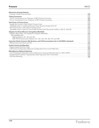 Pressure IMV25
Electronics Housing Features
	 Custody Transfer Lock and Seal. . . . . . . . . . . . . . . . . . . . . . . . . . . . . . . . . . . . . . . . . . . . . . . . . . . . . . . . . . . . . . . . . . . . . . . . . . . . . -Z2
Tubing Connectors
	 316 ss, Connecting 6 mm Tubing to ¼ NPT Process Connector . . . . . . . . . . . . . . . . . . . . . . . . . . . . . . . . . . . . . . . . . . . . . . . . . -E3
	 316 ss, Connecting 12 mm Tubing to ½ NPT Process Connector. . . . . . . . . . . . . . . . . . . . . . . . . . . . . . . . . . . . . . . . . . . . . . . . -E4
Vent Screw in Process Cover
	 Supply Vent Screw in Side of Each Process Cover. . . . . . . . . . . . . . . . . . . . . . . . . . . . . . . . . . . . . . . . . . . . . . . . . . . . . . . . . . . . . . . -V
	 (Available only on Traditional Process Cover Structure Codes 22 to 47
	 Omit Vent Screw in Side of Each Process Cover. . . . . . . . . . . . . . . . . . . . . . . . . . . . . . . . . . . . . . . . . . . . . . . . . . . . . . . . . . . . . . . -V1
	 (Available only on Type LP1 Low Profile Process Cover Structures Codes LL, LM, LC, and LD)
Adapters for Direct Mount to Competitive Manifolds
	 Adapter plate, Bolts, and Gaskets for Coplanar Manifolds . . . . . . . . . . . . . . . . . . . . . . . . . . . . . . . . . . . . . . . . . . . . . . . . . . . . . . -P1
		 Not Available with:
			 Bolting Options -B1, -B2, and -B3;
			 DIN 19213 Construction Options -D1, -D2, -D4, -D5, -D6, -D7, and -D8
Instruction Books (Common MI, Brochure, and Full Documentation Set on CD-ROM is Standard)
	 Without Instruction Book and CD. . . . . . . . . . . . . . . . . . . . . . . . . . . . . . . . . . . . . . . . . . . . . . . . . . . . . . . . . . . . . . . . . . . . . . . . . . . . -K1
Custom Factory Configuration
	 Digital Output (FoxCom Only). . . . . . . . . . . . . . . . . . . . . . . . . . . . . . . . . . . . . . . . . . . . . . . . . . . . . . . . . . . . . . . . . . . . . . . . . . . . . . . -C1
	 Full Factory Configuration (Requires Configuration Form to be Filled Out) . . . . . . . . . . . . . . . . . . . . . . . . . . . . . . . . . . . . . . . -C2
Miscellaneous Optional Selections
	 Low Temperature Operative Limits of Electronics Housing Extended down to -50°C (-58°F). . . . . . . . . . . . . . . . . . . . . . . . . . -J
	 Supplemental Customer Tag (Stainless Steel Tag wired onto Transmitter) . . . . . . . . . . . . . . . . . . . . . . . . . . . . . . . . . . . . . . . . . -T
	 Five-Year Warranty. . . . . . . . . . . . . . . . . . . . . . . . . . . . . . . . . . . . . . . . . . . . . . . . . . . . . . . . . . . . . . . . . . . . . . . . . . . . . . . . . . . . . . . . . -W
1-47
 