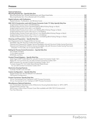 Pressure IMV31
Optional Selections
Mounting Bracket Set — Specify Only One
Mounting Bracket Set, Painted Steel Bracket with Plated Steel Bolts. . . . . . . . . . . . . . . .. . . . . . . . . . . . . . . . . . .. . . . . . . . .. . . . -M1
Mounting Bracket Set, 316 ss Bracket with 316 ss Bolts. . . . . . . . . . . . . . . . . . . . . . . . . . .. . . . . . . . . . . . . . . . . . .. . . . . . . . .. . . . -M2
Digital Indicator with Pushbuttons
Digital Indicator, Pushbuttons, and Window Cover. . . . . . . . . . . . . . . . . . . . . . . . . . . . . . .. . . . . . . . . . . . . .. . . . . . . . . .. . . . . . . . -L1
DIN 19213 Construction used with Process Connector Code “0” Only—Specify Only One
Single Ended Process Cover with M10 Bolting . . . . . . . . . . . . . . . . . . . . . . . . . . . . . . . . . . . . . . . . . . . . . . . . . . . . . . . . . . . . . . . -D1
Double Ended Process Cover with M10 Bolting (Blind Kidney Range on Back) . . . . . . . . . . . . . . . . . . . . . . . . . . . . . . . . . . . -D2
Single Ended Process Cover with 7
⁄16 inch Bolting  . . . . . . . . . . . . . . . . . . . . . . . . . . . . . . . . . . . . . . . . . . . . . . . . . . . . . . . . . . . . . -D3
Double Ended Process Cover with 7
⁄16 inch Bolting (Blind Kidney Flange on Back) . . . . . . . . . . . . . . . . . . . . . . . . . . . . . . . . . -D4
Single Ended Process Covers with 316 ss 7
⁄16 inch Bolting . . . . . . . . . . . . . . . . . . . . . . . . . . . . . . . . . . . . . . . . . . . . . . . . . . . . . . -D5
Double Ended Process Covers with 316 ss 7
⁄16 inch Bolting (Blind Kidney Flange on Back) . . . . . . . . . . . . . . . . . . . . . . . . . . -D6
Single Ended Process Covers with 17-4 ss 7
⁄16 inch Bolting . . . . . . . . . . . . . . . . . . . . . . . . . . . . . . . . . . . . . . . . . . . . . . . . . . . . . . -D7
Double Ended Process Covers with 17-4 ss 7
⁄16 inch Bolting (Blind Kidney Flange on Back) . . . . . . . . . . . . . . . . . . . . . . . . . -D8
Cleaning and Preparation — Specify Only One
Unit Degreased (not for Oxygen/Chlorine Service)
(Available only with Structure Codes having Silicone) . . . . . . . . . . . . . . . . . . . . . . . . . . . . . . . . . . . . . . . . . . . . . . . . . . . . . . . . . -X1
Cleaned and Prepared for Oxygen Service (Available only with Structure Codes having Fluorinert) . . . . . . . . . . . . . . . . . -X2
Cleaned and Prepared for Chlorine Service (Available only with Structure Codes having Fluorinert)
(Includes 17-4 ss bolts; do not specify Option B2) . . . . . . . . . . . . . . . . . . . . . . . . . . . . . . . . . . . . . . . . . . . . . . . . . . . . . . . . . . -X3
Bolting for Process Covers/Connectors — Specify Only One
	 316 ss Bolts and Nuts . . . . . . . . . . . . . . . . . . . . . . . . . . . . . . . . . . . . . . . . . . . . . . . . . . . . . . . . . . . . . . . . . . . . . . . . . . . . . . . . . . . . . -B1
	 17-4 ss Bolts and Nuts . . . . . . . . . . . . . . . . . . . . . . . . . . . . . . . . . . . . . . . . . . . . . . . . . . . . . . . . . . . . . . . . . . . . . . . . . . . . . . . . . . . . . -B2
	 B7M Bolts and Nuts . . . . . . . . . . . . . . . . . . . . . . . . . . . . . . . . . . . . . . . . . . . . . . . . . . . . . . . . . . . . . . . . . . . . . . . . . . . . . . . . . . . . . . . -B3
Conduit Thread Adapters — Specify Only One
Hawk-Type ½ NPT Cable Gland for use with Conduit Connection Code 1  3  . . . . . . . . . . . . . . . . . . . . . . . . . . . . . . . . . . . -A1
Plastic PG 13.5 Connector for use with Conduit Connection Codes 2  4  . . . . . . . . . . . . . . . . . . . . . . . . . . . . . . . . . . . . . . . -A2
M20 Connector for use with Conduit Connection Codes 1  3  . . . . . . . . . . . . . . . . . . . . . . . . . . . . . . . . . . . . . . . . . . . . . . . . -A3
Trumpet shaped PG 13.5 Cable Gland (Nickel Plated Brass)
for use with Conduit Connection Codes 2  4 . . . . . . . . . . . . . . . . . . . . . . . . . . . . . . . . . . . . . . . . . . . . . . . . . . . . . . . . . . . . . . -A4
Electronics Housing Features
Custody Transfer Lock and Seal . . . . . . . . . . . . . . . . . . . . . . . . . . . . . . . . . . . . . . . . . . . . . . . . . . . . . . . . . . . . . . . . . . . . . . . . . . . . -Z2
Custom Configuration — Specify Only One
Digital Output (4 to 20 mA Default if not selected) . . . . . . . . . . . . . . . . . . . . . . . . . . . . . . . . . . . . . . . . . . . . . . . . . . . . . . . . . . . . -C1
Full Factory Configuration . . . . . . . . . . . . . . . . . . . . . . . . . . . . . . . . . . . . . . . . . . . . . . . . . . . . . . . . . . . . . . . . . . . . . . . . . . . . . . . . . -C2
Ermeto Connectors—Specify Only One
316 ss, Connecting 6 mm Tubing to ¼ NPT Process Connector  . . . . . . . . . . . . . . . . . . . . . . . . . . . . . . . . . . . . . . . . . . . . . . . -E3
316 ss, Connecting 12 mm Tubing to ½ NPT Process Connector . . . . . . . . . . . . . . . . . . . . . . . . . . . . . . . . . . . . . . . . . . . . . . -E4
Miscellaneous Optional Selections
Low Temperature Operative Limits of Electronics Housing Extended down to -50°C (-58°F) . . . . . . . . . . . . . . . . . . . . . . . . -J
Supplemental Customer Tag . . . . . . . . . . . . . . . . . . . . . . . . . . . . . . . . . . . . . . . . . . . . . . . . . . . . . . . . . . . . . . . . . . . . . . . . . . . . . . . -T
Vent Screw in Side of Each Process Cover (Not available with DIN 19213 Construction) . . . . . . . . . . . . . . . . . . . . . . . . . . . -V
Five-Year Warranty . . . . . . . . . . . . . . . . . . . . . . . . . . . . . . . . . . . . . . . . . . . . . . . . . . . . . . . . . . . . . . . . . . . . . . . . . . . . . . . . . . . . . . . . -W
1-53
 