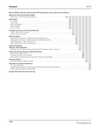 Pressure
How to Order—Specify model number IPI10 followed by order code for each selection
Electronics Version and Output Signal
Electronic; 4 to 20 mA Analog Output . . . . . . . . . . . . . . . . . . . . . . . . . . . . . . . . . . . . . . . .-A
Input Signal
3 to 15 psi . . . . . . . . . . . . . . . . . . . . . . . . . . . . . . . . . . . . . . . . . . . . . . . . . . . . . . . . . . . . . . . . . . . . . 2
3 to 27 psi . . . . . . . . . . . . . . . . . . . . . . . . . . . . . . . . . . . . . . . . . . . . . . . . . . . . . . . . . . . . . . . . . . . . . 3
0.2 to 1.0 kg/cm2 . . . . . . . . . . . . . . . . . . . . . . . . . . . . . . . . . . . . . . . . . . . . . . . . . . . . . . . . . . . . . . . 4
20 to 100 kPa . . . . . . . . . . . . . . . . . . . . . . . . . . . . . . . . . . . . . . . . . . . . . . . . . . . . . . . . . . . . . . . . . . 5
0.2 to 1.0 bar  . . . . . . . . . . . . . . . . . . . . . . . . . . . . . . . . . . . . . . . . . . . . . . . . . . . . . . . . . . . . . . . . . . 6
Conduit Connections and Housing Material
½ NPT, Aluminum Housing . . . . . . . . . . . . . . . . . . . . . . . . . . . . . . . . . . . . . . . . . . . . . . . . . . . . . . . . . .  2
½ NPT, 316 ss Housing . . . . . . . . . . . . . . . . . . . . . . . . . . . . . . . . . . . . . . . . . . . . . . . . . . . . . . . . . . . . . .  4
Electrical Safety
CSA Certified, Division 1 Explosionproof and Division 2. . . . . . . . . . . . . . . . . . . . . . . . . . . . . . . . . . . . . . C
FM Approved, Division 1 Explosionproof and Nonincendive. . . . . . . . . . . . . . . . . . . . . . . . . . . . . . . . . . F
SAA Certified Ex, d, IIC, Flameproof . . . . . . . . . . . . . . . . . . . . . . . . . . . . . . . . . . . . . . . . . . . . . . . . . . . . . . . A
SAA Certified Ex, n, IIC, Nonincendive . . . . . . . . . . . . . . . . . . . . . . . . . . . . . . . . . . . . . . . . . . . . . . . . . . . . . K
Optional Selections
Indicator with Pushbuttons
Window cover to allow viewing of internal LCD indicator when in service . . . . . . . . . . . . . . . . . . . . . . . . . . -L3
Electronics Housing Features—Specify Only One
External Zero Adjustment . . . . . . . . . . . . . . . . . . . . . . . . . . . . . . . . . . . . . . . . . . . . . . . . . . . . . . . . . . . . . . . . . . . . . . . . . -Z1
Custody Transfer Lock and Seal . . . . . . . . . . . . . . . . . . . . . . . . . . . . . . . . . . . . . . . . . . . . . . . . . . . . . . . . . . . . . . . . . . . -Z2
External Zero Adjustment and Custody Transfer Lock and Seal . . . . . . . . . . . . . . . . . . . . . . . . . . . . . . . . . . . . . . . . -Z3
Instruction Books
Without Instruction Book and CD . . . . . . . . . . . . . . . . . . . . . . . . . . . . . . . . . . . . . . . . . . . . . . . . . . . . . . . . . . . . . . . . . . . . . . -K1
Miscellaneous Optional Selections
Five-Year Warranty  . . . . . . . . . . . . . . . . . . . . . . . . . . . . . . . . . . . . . . . . . . . . . . . . . . . . . . . . . . . . . . . . . . . . . . . . . . . . . . . . . . . . . . . -W
Supplemental Customer Tag (Stainless Steel Tag wired onto Transmitter) . . . . . . . . . . . . . . . . . . . . . . . . . . . . . . . . . . . . . . . -T
Without Mounting Bracket Assembly . . . . . . . . . . . . . . . . . . . . . . . . . . . . . . . . . . . . . . . . . . . . . . . . . . . . . . . . . . . . . . . . . . . . . . . . -Y
Specify information for instrument tag
IPI10
1-55
 