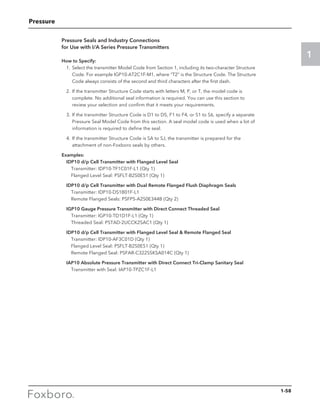 Pressure
1
Pressure Seals and Industry Connections
for Use with I/A Series Pressure Transmitters
How to Specify:
	 1.	Select the transmitter Model Code from Section 1, including its two-character Structure
Code. For example IGP10-AT2C1F-M1, where “T2” is the Structure Code. The Structure
Code always consists of the second and third characters after the first dash.
	 2.	If the transmitter Structure Code starts with letters M, P, or T, the model code is
complete. No additional seal information is required. You can use this section to
review your selection and confirm that it meets your requirements.
	 3.	If the transmitter Structure Code is D1 to D5, F1 to F4, or S1 to S6, specify a separate
Pressure Seal Model Code from this section. A seal model code is used when a lot of
information is required to define the seal.
	 4.	If the transmitter Structure Code is SA to SJ, the transmitter is prepared for the
attachment of non-Foxboro seals by others.
Examples:
	 IDP10 d/p Cell Transmitter with Flanged Level Seal
		 Transmitter: IDP10-TF1C01F-L1 (Qty 1)
		 Flanged Level Seal: PSFLT-B2S0E51 (Qty 1)
	 IDP10 d/p Cell Transmitter with Dual Remote Flanged Flush Diaphragm Seals
		Transmitter: IDP10-DS1B01F-L1
		 Remote Flanged Seals: PSFPS-A2S0E344B (Qty 2)
	 IGP10 Gauge Pressure Transmitter with Direct Connect Threaded Seal
		 Transmitter: IGP10-TD1D1F-L1 (Qty 1)
		 Threaded Seal: PSTAD-2UCCK2SAC1 (Qty 1)
	 IDP10 d/p Cell Transmitter with Flanged Level Seal  Remote Flanged Seal
		 Transmitter: IDP10-AF3C01D (Qty 1)
		 Flanged Level Seal: PSFLT-B2S0E51 (Qty 1)
		 Remote Flanged Seal: PSFAR-C322SSKSA014C (Qty 1)
	 IAP10 Absolute Pressure Transmitter with Direct Connect Tri-Clamp Sanitary Seal
		 Transmitter with Seal: IAP10-TPZC1F-L1
1-58
 
