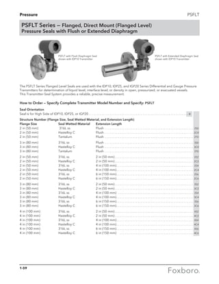 Pressure PSFLT
The PSFLT Series Flanged Level Seals are used with the IDP10, IDP25, and IGP20 Series Differential and Gauge Pressure
Transmitters for determination of liquid level, interface level, or density in open, pressurized, or evacuated vessels.
This Transmitter-Seal System provides a reliable, precise measurement.
How to Order — Specify Complete Transmitter Model Number and Specify: PSFLT
Seal Orientation
Seal is for High Side of IDP10, IDP25, or IGP20. . . . . . . . . . . . . . . . . . . . . . . . . . . . . . . . . . . . . . . . . . . . . . . . . . . . . . . . . . . . . -B
Structure Number (Flange Size, Seal Wetted Material, and Extension Length)
Flange Size 	 Seal Wetted Material 	 Extension Length
2 in (50 mm) 	 316L ss 	 Flush . . . . . . . . . . . . . . . . . . . . . . . . . . . . . . . . . . . . . . . . . . . . . . . . . . . . . . . 2S0
2 in (50 mm) 	 Hastelloy C 	 Flush . . . . . . . . . . . . . . . . . . . . . . . . . . . . . . . . . . . . . . . . . . . . . . . . . . . . . . . 2C0
2 in (50 mm) 	 Tantalum 	 Flush . . . . . . . . . . . . . . . . . . . . . . . . . . . . . . . . . . . . . . . . . . . . . . . . . . . . . . . 2T0
3 in (80 mm) 	 316L ss 	 Flush . . . . . . . . . . . . . . . . . . . . . . . . . . . . . . . . . . . . . . . . . . . . . . . . . . . . . . . 3S0
3 in (80 mm) 	 Hastelloy C 	 Flush . . . . . . . . . . . . . . . . . . . . . . . . . . . . . . . . . . . . . . . . . . . . . . . . . . . . . . . 3C0
3 in (80 mm) 	 Tantalum 	 Flush . . . . . . . . . . . . . . . . . . . . . . . . . . . . . . . . . . . . . . . . . . . . . . . . . . . . . . . 3T0
2 in (50 mm) 	 316L ss 	 2 in (50 mm). . . . . . . . . . . . . . . . . . . . . . . . . . . . . . . . . . . . . . . . . . . . . . . . . 2S2
2 in (50 mm) 	 Hastelloy C 	 2 in (50 mm). . . . . . . . . . . . . . . . . . . . . . . . . . . . . . . . . . . . . . . . . . . . . . . . . 2C2
2 in (50 mm) 	 316L ss 	 4 in (100 mm). . . . . . . . . . . . . . . . . . . . . . . . . . . . . . . . . . . . . . . . . . . . . . . . 2S4
2 in (50 mm) 	 Hastelloy C 	 4 in (100 mm). . . . . . . . . . . . . . . . . . . . . . . . . . . . . . . . . . . . . . . . . . . . . . . . 2C4
2 in (50 mm) 	 316L ss 	 6 in (150 mm). . . . . . . . . . . . . . . . . . . . . . . . . . . . . . . . . . . . . . . . . . . . . . . . 2S6
2 in (50 mm) 	 Hastelloy C 	 6 in (150 mm). . . . . . . . . . . . . . . . . . . . . . . . . . . . . . . . . . . . . . . . . . . . . . . . 2C6
3 in (80 mm) 	 316L ss 	 2 in (50 mm). . . . . . . . . . . . . . . . . . . . . . . . . . . . . . . . . . . . . . . . . . . . . . . . . 3S2
3 in (80 mm) 	 Hastelloy C 	 2 in (50 mm). . . . . . . . . . . . . . . . . . . . . . . . . . . . . . . . . . . . . . . . . . . . . . . . . 3C2
3 in (80 mm) 	 316L ss 	 4 in (100 mm) . . . . . . . . . . . . . . . . . . . . . . . . . . . . . . . . . . . . . . . . . . . . . . . 3S4
3 in (80 mm) 	 Hastelloy C 	 4 in (100 mm). . . . . . . . . . . . . . . . . . . . . . . . . . . . . . . . . . . . . . . . . . . . . . . . 3C4
3 in (80 mm) 	 316L ss 	 6 in (150 mm). . . . . . . . . . . . . . . . . . . . . . . . . . . . . . . . . . . . . . . . . . . . . . . . 3S6
3 in (80 mm) 	 Hastelloy C 	 6 in (150 mm). . . . . . . . . . . . . . . . . . . . . . . . . . . . . . . . . . . . . . . . . . . . . . . . 3C6
4 in (100 mm) 	 316L ss 	 2 in (50 mm). . . . . . . . . . . . . . . . . . . . . . . . . . . . . . . . . . . . . . . . . . . . . . . . . 4S2
4 in (100 mm) 	 Hastelloy C 	 2 in (50 mm). . . . . . . . . . . . . . . . . . . . . . . . . . . . . . . . . . . . . . . . . . . . . . . . . 4C2
4 in (100 mm) 	 316L ss 	 4 in (100 mm). . . . . . . . . . . . . . . . . . . . . . . . . . . . . . . . . . . . . . . . . . . . . . . . 4S4
4 in (100 mm) 	 Hastelloy C 	 4 in (100 mm). . . . . . . . . . . . . . . . . . . . . . . . . . . . . . . . . . . . . . . . . . . . . . . . 4C4
4 in (100 mm) 	 316L ss 	 6 in (150 mm). . . . . . . . . . . . . . . . . . . . . . . . . . . . . . . . . . . . . . . . . . . . . . . . 4S6
4 in (100 mm) 	 Hastelloy C 	 6 in (150 mm) . . . . . . . . . . . . . . . . . . . . . . . . . . . . . . . . . . . . . . . . . . . . . . 4C6
PSFLT with Flush Diaphragm Seal
shown with IDP10 Transmitter
PSFLT with Extended Diaphragm Seal
shown with IDP10 Transmitter
PSFLT Series — Flanged, Direct Mount (Flanged Level)
Pressure Seals with Flush or Extended Diaphragm
1-59
 