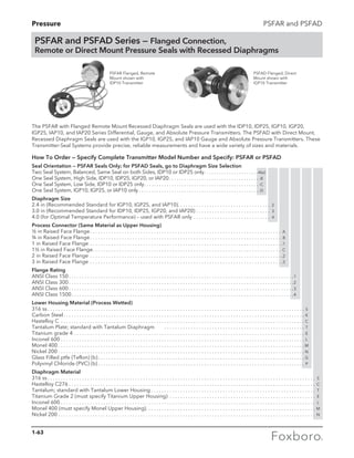 Pressure PSFAR and PSFAD
The PSFAR with Flanged Remote Mount Recessed Diaphragm Seals are used with the IDP10, IDP25, IGP10, IGP20,
IGP25, IAP10, and IAP20 Series Differential, Gauge, and Absolute Pressure Transmitters. The PSFAD with Direct Mount,
Recessed Diaphragm Seals are used with the IGP10, IGP25, and IAP10 Gauge and Absolute Pressure Transmitters. These
Transmitter-Seal Systems provide precise, reliable measurements and have a wide variety of sizes and materials.
How To Order — Specify Complete Transmitter Model Number and Specify: PSFAR or PSFAD
Seal Orientation — PSFAR Seals Only; for PSFAD Seals, go to Diaphragm Size Selection
Two Seal System, Balanced, Same Seal on both Sides, IDP10 or IDP25 only. . . . . . . . . . . . . . . . . . . . . . -A(a)
One Seal System, High Side, IDP10, IDP25, IGP20, or IAP20. . . . . . . . . . . . . . . . . . . . . . . . . . . . . . . . . . . . . -B
One Seal System, Low Side, IDP10 or IDP25 only. . . . . . . . . . . . . . . . . . . . . . . . . . . . . . . . . . . . . . . . . . . . . .  -C
One Seal System, IGP10, IGP25, or IAP10 only. . . . . . . . . . . . . . . . . . . . . . . . . . . . . . . . . . . . . . . . . . . . . . . .  -D
Diaphragm Size
2.4 in (Recommended Standard for IGP10, IGP25, and IAP10). . . . . . . . . . . . . . . . . . . . . . . . . . . . . . . . . . . 2
3.0 in (Recommended Standard for IDP10, IDP25, IGP20, and IAP20). . . . . . . . . . . . . . . . . . . . . . . . . . . . . 3
4.0 (for Optimal Temperature Performance) – used with PSFAR only. . . . . . . . . . . . . . . . . . . . . . . . . . . . . . 4
Process Connector (Same Material as Upper Housing)
½ in Raised Face Flange. . . . . . . . . . . . . . . . . . . . . . . . . . . . . . . . . . . . . . . . . . . . . . . . . . . . . . . . . . . . . . . . . . . . . . . . . A
¾ in Raised Face Flange. . . . . . . . . . . . . . . . . . . . . . . . . . . . . . . . . . . . . . . . . . . . . . . . . . . . . . . . . . . . . . . . . . . . . . . . . B
1 in Raised Face Flange. . . . . . . . . . . . . . . . . . . . . . . . . . . . . . . . . . . . . . . . . . . . . . . . . . . . . . . . . . . . . . . . . . . . . . . . . .1
1½ in Raised Face Flange. . . . . . . . . . . . . . . . . . . . . . . . . . . . . . . . . . . . . . . . . . . . . . . . . . . . . . . . . . . . . . . . . . . . . . . . C
2 in Raised Face Flange. . . . . . . . . . . . . . . . . . . . . . . . . . . . . . . . . . . . . . . . . . . . . . . . . . . . . . . . . . . . . . . . . . . . . . . . . .2
3 in Raised Face Flange. . . . . . . . . . . . . . . . . . . . . . . . . . . . . . . . . . . . . . . . . . . . . . . . . . . . . . . . . . . . . . . . . . . . . . . . . .3
Flange Rating
ANSI Class 150. . . . . . . . . . . . . . . . . . . . . . . . . . . . . . . . . . . . . . . . . . . . . . . . . . . . . . . . . . . . . . . . . . . . . . . . . . . . . . . . .. . . . . 1
ANSI Class 300. . . . . . . . . . . . . . . . . . . . . . . . . . . . . . . . . . . . . . . . . . . . . . . . . . . . . . . . . . . . . . . . . . . . . . . . . . . . . . . . .. . . . . 2
ANSI Class 600. . . . . . . . . . . . . . . . . . . . . . . . . . . . . . . . . . . . . . . . . . . . . . . . . . . . . . . . . . . . . . . . . . . . . . . . . . . . . . . . .. . . . . 3
ANSI Class 1500. . . . . . . . . . . . . . . . . . . . . . . . . . . . . . . . . . . . . . . . . . . . . . . . . . . . . . . . . . . . . . . . . . . . . . . . . . . . . . . .. . . . . 4
Lower Housing Material (Process Wetted)
316 ss. . . . . . . . . . . . . . . . . . . . . . . . . . . . . . . . . . . . . . . . . . . . . . . . . . . . . . . . . . . . . . . . . . . . . . . . . . . . . . . . . . . . . . . . .. . . . . . . . . . S
Carbon Steel. . . . . . . . . . . . . . . . . . . . . . . . . . . . . . . . . . . . . . . . . . . . . . . . . . . . . . . . . . . . . . . . . . . . . . . . . . . . . . . . . . .. . . . . . . . . . K
Hastelloy C . . . . . . . . . . . . . . . . . . . . . . . . . . . . . . . . . . . . . . . . . . . . . . . . . . . . . . . . . . . . . . . . . . . . . . . . . . . . . . . . . . . .. . . . . . . . . . C
Tantalum Plate; standard with Tantalum Diaphragm . . . . . . . . . . . . . . . . . . . . . . . . . . . . . . . . . . . . . . . . . . . . .. . . . . . . . . . T
Titanium grade 4. . . . . . . . . . . . . . . . . . . . . . . . . . . . . . . . . . . . . . . . . . . . . . . . . . . . . . . . . . . . . . . . . . . . . . . . . . . . . . .. . . . . . . . . . E
Inconel 600. . . . . . . . . . . . . . . . . . . . . . . . . . . . . . . . . . . . . . . . . . . . . . . . . . . . . . . . . . . . . . . . . . . . . . . . . . . . . . . . . . . .. . . . . . . . . . L
Monel 400. . . . . . . . . . . . . . . . . . . . . . . . . . . . . . . . . . . . . . . . . . . . . . . . . . . . . . . . . . . . . . . . . . . . . . . . . . . . . . . . . . . . .. . . . . . . . . . M
Nickel 200. . . . . . . . . . . . . . . . . . . . . . . . . . . . . . . . . . . . . . . . . . . . . . . . . . . . . . . . . . . . . . . . . . . . . . . . . . . . . . . . . . . . .. . . . . . . . . . N
Glass Filled ptfe (Teflon) (b). . . . . . . . . . . . . . . . . . . . . . . . . . . . . . . . . . . . . . . . . . . . . . . . . . . . . . . . . . . . . . . . . . . . . .. . . . . . . . . . G
Polyvinyl Chloride (PVC) (b). . . . . . . . . . . . . . . . . . . . . . . . . . . . . . . . . . . . . . . . . . . . . . . . . . . . . . . . . . . . . . . . . . . . . .. . . . . . . . . . P
Diaphragm Material
316 ss. . . . . . . . . . . . . . . . . . . . . . . . . . . . . . . . . . . . . . . . . . . . . . . . . . . . . . . . . . . . . . . . . . . . . . . . . . . . . . . . . . . . . . . . .. . . . . . . . . .. . . . . S
Hastelloy C276. . . . . . . . . . . . . . . . . . . . . . . . . . . . . . . . . . . . . . . . . . . . . . . . . . . . . . . . . . . . . . . . . . . . . . . . . . . . . . . . .. . . . . . . . . .. . . . . C
Tantalum; standard with Tantalum Lower Housing. . . . . . . . . . . . . . . . . . . . . . . . . . . . . . . . . . . . . . . . . . . . . . . . . .. . . . . . . . . .. . . . . T
Titanium Grade 2 (must specify Titanium Upper Housing) . . . . . . . . . . . . . . . . . . . . . . . . . . . . . . . . . . . . . . . . . . .. . . . . . . . . .. . . . . E
Inconel 600. . . . . . . . . . . . . . . . . . . . . . . . . . . . . . . . . . . . . . . . . . . . . . . . . . . . . . . . . . . . . . . . . . . . . . . . . . . . . . . . . . . .. . . . . . . . . .. . . . . L
Monel 400 (must specify Monel Upper Housing). . . . . . . . . . . . . . . . . . . . . . . . . . . . . . . . . . . . . . . . . . . . . . . . . . .. . . . . . . . . .. . . . . M
Nickel 200. . . . . . . . . . . . . . . . . . . . . . . . . . . . . . . . . . . . . . . . . . . . . . . . . . . . . . . . . . . . . . . . . . . . . . . . . . . . . . . . . . . . .. . . . . . . . . .. . . . . N
PSFAR and PSFAD Series — Flanged Connection,
Remote or Direct Mount Pressure Seals with Recessed Diaphragms
PSFAR Flanged, Remote
Mount shown with 	
IDP10 Transmitter
PSFAD Flanged, Direct
Mount shown with 	
IGP10 Transmitter
1-63
 