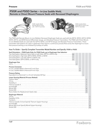 Pressure PSISR and PSISD
The PSISR with Remote Mount, In–Line Welded, Recessed Diaphragm Seals are used with the IDP10, IDP25, IGP10, IGP20,
IGP25, IAP10, and IAP20 Series Differential, Gauge, and Absolute Pressure Transmitters. The PSISD with Direct Mount,
In-Line Welded Seals are used with the IGP10, IGP25, and IAP10 Gauge and Absolute Pressure Transmitters. These
transmitter-seal systems are used in application that require a continuous process flow across the diaphragm to insure
that pressure sensing is not inhibited by buildup of solids.
How To Order — Specify Complete Transmitter Model Number and Specify: PSISR or PSISD
Seal Orientation — PSISR Seals Only; for PSISD Seals, go to Diaphragm Size Selection
Two Seal System, Balanced, Same Seal on both Sides, IDP10 or IDP25 only. . . . . . . . . . . . . . . . . . . . . . -A(a)
One Seal System, High Side, IDP10, IDP25, IGP20, or IAP20. . . . . . . . . . . . . . . . . . . . . . . . . . . . . . . . . . . . -B
One Seal System, Low Side, IDP10 or IDP25 only. . . . . . . . . . . . . . . . . . . . . . . . . . . . . . . . . . . . . . . . . . . . . . -C
One Seal System, IGP10, IDP25, or IAP10 only. . . . . . . . . . . . . . . . . . . . . . . . . . . . . . . . . . . . . . . . . . . . . . . . . -D
Diaphragm Size
2.4 in. . . . . . . . . . . . . . . . . . . . . . . . . . . . . . . . . . . . . . . . . . . . . . . . . . . . . . . . . . . . . . . . . . . . . . . . . . . . . . . . . . . . . 2
Process Connector
In-Line, Saddle Weld to Nominal 3-inch Pipe. . . . . . . . . . . . . . . . . . . . . . . . . . . . . . . . . . . . . . . . . . . . . . . . . . . . . . . 3
In-Line, Saddle Weld to Nominal 4-inch Pipe. . . . . . . . . . . . . . . . . . . . . . . . . . . . . . . . . . . . . . . . . . . . . . . . . . . . . . . 4
Pressure Rating
Equivalent to a Nominal 3- or 4-inch Schedule 40 Pipe . . . . . . . . . . . . . . . . . . . . . . . . . . . . . . . . . . . . . . . . . . . . . .. . . . J
Lower Housing Material (Process Wetted)
Carbon Steel. . . . . . . . . . . . . . . . . . . . . . . . . . . . . . . . . . . . . . . . . . . . . . . . . . . . . . . . . . . . . . . . . . . . . . . . . . . . . . . . . . . .. . . . . . . . . K
316 ss. . . . . . . . . . . . . . . . . . . . . . . . . . . . . . . . . . . . . . . . . . . . . . . . . . . . . . . . . . . . . . . . . . . . . . . . . . . . . . . . . . . . . . . . . .. . . . . . . . . S
Hastelloy C . . . . . . . . . . . . . . . . . . . . . . . . . . . . . . . . . . . . . . . . . . . . . . . . . . . . . . . . . . . . . . . . . . . . . . . . . . . . . . . . . . . . .. . . . . . . . . C
Titanium Grade 4. . . . . . . . . . . . . . . . . . . . . . . . . . . . . . . . . . . . . . . . . . . . . . . . . . . . . . . . . . . . . . . . . . . . . . . . . . . . . . . .. . . . . . . . . E
Inconel 600. . . . . . . . . . . . . . . . . . . . . . . . . . . . . . . . . . . . . . . . . . . . . . . . . . . . . . . . . . . . . . . . . . . . . . . . . . . . . . . . . . . . .. . . . . . . . . L
Monel 400. . . . . . . . . . . . . . . . . . . . . . . . . . . . . . . . . . . . . . . . . . . . . . . . . . . . . . . . . . . . . . . . . . . . . . . . . . . . . . . . . . . . . .. . . . . . . . . M
Nickel 200. . . . . . . . . . . . . . . . . . . . . . . . . . . . . . . . . . . . . . . . . . . . . . . . . . . . . . . . . . . . . . . . . . . . . . . . . . . . . . . . . . . . . .. . . . . . . . . N
None (Select for Replacement Seals only). . . . . . . . . . . . . . . . . . . . . . . . . . . . . . . . . . . . . . . . . . . . . . . . . . . . . . . . . . .. . . . . . . . . O
Diaphragm Material
316 ss. . . . . . . . . . . . . . . . . . . . . . . . . . . . . . . . . . . . . . . . . . . . . . . . . . . . . . . . . . . . . . . . . . . . . . . . . . . . . . . . . . . . . . . . . .. . . . . . . . . .. . . . S
Hastelloy C276. . . . . . . . . . . . . . . . . . . . . . . . . . . . . . . . . . . . . . . . . . . . . . . . . . . . . . . . . . . . . . . . . . . . . . . . . . . . . . . . . .. . . . . . . . . .. . . . C
Tantalum. . . . . . . . . . . . . . . . . . . . . . . . . . . . . . . . . . . . . . . . . . . . . . . . . . . . . . . . . . . . . . . . . . . . . . . . . . . . . . . . . . . . . . .. . . . . . . . . .. . . . T
Titanium Grade 2 (must Specify Titanium Upper Housing). . . . . . . . . . . . . . . . . . . . . . . . . . . . . . . . . . . . . . . . . . . .. . . . . . . . . .. . . . E
Inconel 600. . . . . . . . . . . . . . . . . . . . . . . . . . . . . . . . . . . . . . . . . . . . . . . . . . . . . . . . . . . . . . . . . . . . . . . . . . . . . . . . . . . . .. . . . . . . . . .. . . . L
Monel 400 (must Specify Monel Upper Housing). . . . . . . . . . . . . . . . . . . . . . . . . . . . . . . . . . . . . . . . . . . . . . . . . . . .. . . . . . . . . .. . . . M
Nickel 200. . . . . . . . . . . . . . . . . . . . . . . . . . . . . . . . . . . . . . . . . . . . . . . . . . . . . . . . . . . . . . . . . . . . . . . . . . . . . . . . . . . . . .. . . . . . . . . .. . . . N
PSISR and PSISD Series — In-Line Saddle Weld,
Remote or Direct Mount Pressure Seals with Recessed Diaphragms
PSISR, Saddle Weld,
Remote Mount shown
with 	 IGP10 Transmitter
PSISD, Saddle Weld,
Direct Mount shown with
IGP10 Transmitter
1-67
 