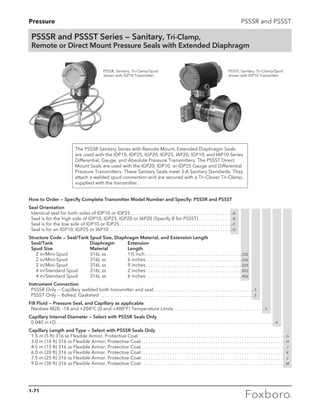 Pressure PSSSR and PSSST
PSSSR and PSSST Series — Sanitary, Tri-Clamp,
Remote or Direct Mount Pressure Seals with Extended Diaphragm
PSSSR, Sanitary, Tri-Clamp/Spud
shown with IGP10 Transmitter
PSSST, Sanitary, Tri-Clamp/Spud
shown with IDP10 Transmitter
How to Order — Specify Complete Transmitter Model Number and Specify: PSSSR and PSSST
Seal Orientation
	 Identical seal for both sides of IDP10 or IDP25. . . . . . . . . . . . . . . . . . . . . . . . . . . . . . . . . . . . . . . . . . -A
	 Seal is for the high side of IDP10, IDP25, IGP20 or IAP20 (Specify B for PSSST). . . . . . . . . . . . . . -B
	 Seal is for the low side of IDP10 or IDP25. . . . . . . . . . . . . . . . . . . . . . . . . . . . . . . . . . . . . . . . . . . . . . . -C
	 Seal is for an IGP10, IGP25 or IAP10 . . . . . . . . . . . . . . . . . . . . . . . . . . . . . . . . . . . . . . . . . . . . . . . . . . . -D
Structure Code — Seal/Tank Spud Size, Diaphragm Material, and Extension Length
	Seal/Tank	 Diaphragm	 Extension
	 Spud Size	 Material	 Length
		 2 in/Mini-Spud	 316L ss	 1½ inch. . . . . . . . . . . . . . . . . . . . . . . . . . . . . . . . . . . . . . . .  2S2
		 2 in/Mini-Spud	 316L ss	 6 inches. . . . . . . . . . . . . . . . . . . . . . . . . . . . . . . . . . . . . . . .  2S6
		 2 in/Mini-Spud	 316L ss	 9 inches. . . . . . . . . . . . . . . . . . . . . . . . . . . . . . . . . . . . . . . .  2S9
		 4 in/Standard Spud	 316L ss	 2 inches. . . . . . . . . . . . . . . . . . . . . . . . . . . . . . . . . . . . . . . .  4S2
		 4 in/Standard Spud	 316L ss	 6 inches. . . . . . . . . . . . . . . . . . . . . . . . . . . . . . . . . . . . . . . .  4S6
Instrument Connection
	 PSSSR Only — Capillary welded both transmitter and seal. . . . . . . . . . . . . . . . . . . . . . . . . . . . . . . . . . . . . . . . . .  3
	 PSSST Only — Bolted, Gasketed . . . . . . . . . . . . . . . . . . . . . . . . . . . . . . . . . . . . . . . . . . . . . . . . . . . . . . . . . . . . . . . .  5
Fill Fluid — Pressure Seal, and Capillary as applicable
	 Neobee M20, -18 and +204°C (0 and +400°F) Temperature Limits . . . . . . . . . . . . . . . . . . . . . . . . . . . . . . . . . . . . . . 5
Capillary Internal Diameter — Select with PSSSR Seals Only
	 0.040 in I.D.. . . . . . . . . . . . . . . . . . . . . . . . . . . . . . . . . . . . . . . . . . . . . . . . . . . . . . . . . . . . . . . . . . . . . . . . . . . . . . . . . . . . . . . . . . .  4
Capillary Length and Type — Select with PSSSR Seals Only
	 1.5 m (5 ft) 316 ss Flexible Armor, Protective Coat. . . . . . . . . . . . . . . . . . . . . . . . . . . . . . . . . . . . . . . . . . . . . . . . . . . . . . . . . . . . . . G
	 3.0 m (10 ft) 316 ss Flexible Armor, Protective Coat. . . . . . . . . . . . . . . . . . . . . . . . . . . . . . . . . . . . . . . . . . . . . . . . . . . . . . . . . . . . . H
	 4.5 m (15 ft) 316 ss Flexible Armor, Protective Coat. . . . . . . . . . . . . . . . . . . . . . . . . . . . . . . . . . . . . . . . . . . . . . . . . . . . . . . . . . . . . J
	 6.0 m (20 ft) 316 ss Flexible Armor, Protective Coat. . . . . . . . . . . . . . . . . . . . . . . . . . . . . . . . . . . . . . . . . . . . . . . . . . . . . . . . . . . . . K
	 7.5 m (25 ft) 316 ss Flexible Armor, Protective Coat. . . . . . . . . . . . . . . . . . . . . . . . . . . . . . . . . . . . . . . . . . . . . . . . . . . . . . . . . . . . . L
	 9.0 m (30 ft) 316 ss Flexible Armor, Protective Coat. . . . . . . . . . . . . . . . . . . . . . . . . . . . . . . . . . . . . . . . . . . . . . . . . . . . . . . . . . . . . M
The PSSSR Sanitary Series with Remote Mount, Extended Diaphragm Seals
are used with the IDP10, IDP25, IGP20, IGP25, IAP20, IGP10, and IAP10 Series
Differential, Gauge, and Absolute Pressure Transmitters. The PSSST Direct
Mount Seals are used with the IGP20, IDP10, or IDP25 Gauge and Differential
Pressure Transmitters. These Sanitary Seals meet 3-A Sanitary Standards. They
attach a welded spud connection and are secured with a Tri-Clover Tri-Clamp,
supplied with the transmitter.
1-71
 