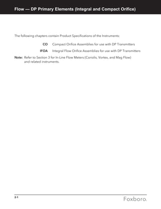 2-1
Flow — DP Primary Elements (Integral and Compact Orifice)
The following chapters contain Product Specifications of the Instruments:
	 CO 	 Compact Orifice Assemblies for use with DP Transmitters
	 IFOA 	 Integral Flow Orifice Assemblies for use with DP Transmitters
Note:	 Refer to Section 3 for In-Line Flow Meters (Coriolis, Vortex, and Mag Flow) 		
	 and related instruments.
 