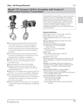 Flow — DP Primary Elements
2
CO
2-2
Model CO Compact Orifice Complete with Foxboro®
Differential Pressure Transmitters
g Direct mounting of the Model CO Compact Orifice
to d/p Cell® transmitter, as compared to separate
and remote manifold and transmitter installations,
provides improved and more consistent performance
and a greatly simplified and economical installation
procedure.
g The Compact Orifice and the calibrated transmitter
are factory assembled to form a functioning unit, and
shipped ready for installation in a pipeline.
g Suitable for use in liquid, gas, or steam services.
g A 316 ss, 25 mm (1 in) thick wafer body, with a
concentric orifices.
g Optimal beta ratios of 0.40 or 0.65 available.
g Rugged, integral construction (orifice plate and
manifold) eliminates tubings, fittings, and orifices-to-
manifold leakage points.
g Offered for use in pipeline sizes ranging from DN 15 to
DN 100, or ½ to 4 inches, having ANSI or DIN flanges.
g A standard alignment ring, for use with the pipeline
size and ANSI or DIN flange selected, is provided with
each Model CO to easily and accurately center the
orifice within the pipeline.
g Pipeline installation kits (with studs, nuts, and gaskets),
consistent with pipeline size flange type, are optionally
available.
The Model CO Compact Orifice is a wafer body orifice
plate that includes an integral three-valve manifold.
This one-piece unit mounts directly to an I/A Series®
differential pressure transmitter. An alignment ring
and an optional installation kit provide the hardware
necessary to properly install the orifice in various
pipeline sizes having ANSI® or DIN flanges. For
complete specifications, refer to Product Specification
Sheet PSS 3-5A1E.
Standard Specifications
Orifice Type: Concentric, square edge, corner tap
Process Fluids: Liquid, gas, and steam
Process Temperature Limits: -40 to +232°C (-40 to 		
	+450°F)
Maximum Working Pressure: Per ANSI Class 600 or 		
	 DIN PN 100 flanges
Flow (Discharge) Coefficient Uncertainty:			
	 15 TO 40 mm (½ TO 1½ in) LINE SIZES			
		 1.75% Uncertainty
	 50 TO 100 mm (2 TO 4 in) LINE SIZES			
		 1.25% Uncertainty
Pipeline Sizes:
	 DN 15, DN 25, DN 50, DN 80, or DN 100;			
		 1/2, 1, 1 1/5, 2, 3, or 4 in
Beta Ratio(b): 0.40 or 0.65
Process Connections: Mounts between ANSI Class 150, 	
	300, or 600 flanges, or DIN PN 16, PN 40, or PN 100
flanges.
Assembly to Transmitter: Delivered assembled to a 		
	calibrated Foxboro® IDP10, IDP25 or IDP50 d/p Cell
Transmitter, or an IMV25 or IMV 30 Multivariable
Transmitter.
Body and Gasket Materials — Process Wetted:		
	 Compact Orifice: 316 ss with ptfe gasket			
	 Optional Flange Gaskets: Durlon 8500 Aramid/lnorganic 	
		 Fiber with NBR rubber binder
Stud and Nut Material — Not Process Wetted:		
	 Compact Orifice-to-Transmitter:				
		 316 ss Studs, A193 Gr. B8M				
		 316 ss Nuts, A194 Gr. 8M
	 Optional Flange Bolting: Plated Carbon Steel Studs 	
			 and Nuts
 
