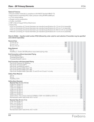 Flow — DP Primary Elements IFOA
How to Order — Specify model number IFOA followed by order code for each selection (Transmitter may be specified
and ordered separately).
Nominal Size
15 mm (½ in) . . . . . . . . . . . . . . . . . . . . . . . . . . . . . . . . . . . . . . . . . . . . . . . . . . . . . . . . . . . . . . . . . .  0H
25 mm (1 in) . . . . . . . . . . . . . . . . . . . . . . . . . . . . . . . . . . . . . . . . . . . . . . . . . . . . . . . . . . . . . . . . . . . 01
40 mm (1½ in) . . . . . . . . . . . . . . . . . . . . . . . . . . . . . . . . . . . . . . . . . . . . . . . . . . . . . . . . . . . . . . . . .  1H
Body Material
316 ss . . . . . . . . . . . . . . . . . . . . . . . . . . . . . . . . . . . . . . . . . . . . . . . . . . . . . . . . . . . . . . . . . . . . . . . . . . . . .  S
Hastelloy C, Grade CW-2M (without associated piping only) . . . . . . . . . . . . . . . . . . . . . . . . . . . . . H
End Connection without Associated Piping
Socket Weld Body . . . . . . . . . . . . . . . . . . . . . . . . . . . . . . . . . . . . . . . . . . . . . . . . . . . . . . . . . . . . . . . . . . . . . . . 1
Threaded Body (NPT) . . . . . . . . . . . . . . . . . . . . . . . . . . . . . . . . . . . . . . . . . . . . . . . . . . . . . . . . . . . . . . . . . . . . 2
Threaded Body (R metric)  . . . . . . . . . . . . . . . . . . . . . . . . . . . . . . . . . . . . . . . . . . . . . . . . . . . . . . . . . . . . . . . . 8
End Connection with Associated Piping
Pipe Ends Prepared for Welding  . . . . . . . . . . . . . . . . . . . . . . . . . . . . . . . . . . . . . . . . . . . . . . . . . . . . . . . . . . . . . . 3
Pipe Ends Threaded (NPT) . . . . . . . . . . . . . . . . . . . . . . . . . . . . . . . . . . . . . . . . . . . . . . . . . . . . . . . . . . . . . . . . . . . . 4
Pipe Ends Threaded (R metric) . . . . . . . . . . . . . . . . . . . . . . . . . . . . . . . . . . . . . . . . . . . . . . . . . . . . . . . . . . . . . . . . 9
Pipe Ends Flanged ANSI Class 150  . . . . . . . . . . . . . . . . . . . . . . . . . . . . . . . . . . . . . . . . . . . . . . . . . . . . . . . . . . . . 5
Pipe Ends Flanged ANSI Class 300  . . . . . . . . . . . . . . . . . . . . . . . . . . . . . . . . . . . . . . . . . . . . . . . . . . . . . . . . . . . . 6
Pipe Ends Flanged ANSI Class 600, 15 and 25 mm (½ and 1 in) only . . . . . . . . . . . . . . . . . . . . . . . . . . . . . . . 7
Orifice Plate Material
316 ss . . . . . . . . . . . . . . . . . . . . . . . . . . . . . . . . . . . . . . . . . . . . . . . . . . . . . . . . . . . . . . . . . . . . . . . . . . . . . . . . . . . . . . . . . .  S
Monel . . . . . . . . . . . . . . . . . . . . . . . . . . . . . . . . . . . . . . . . . . . . . . . . . . . . . . . . . . . . . . . . . . . . . . . . . . . . . . . . . . . . . . . . . . M
Hastelloy C276 . . . . . . . . . . . . . . . . . . . . . . . . . . . . . . . . . . . . . . . . . . . . . . . . . . . . . . . . . . . . . . . . . . . . . . . . . . . . . . . . . . H
Orifice Bore Diameter
Nominal Size 15 mm (1/2 in)
0.508 mm (0.020 in)  . . . . . . . . . . . . . . . . . . . . . . . . . . . . . . . . . . . . . . . . . . . . . . . . . . . . . . . . . . . . . . . . . . . . . . . . . . . . . . . . . A
0.889 mm (0.035 in)  . . . . . . . . . . . . . . . . . . . . . . . . . . . . . . . . . . . . . . . . . . . . . . . . . . . . . . . . . . . . . . . . . . . . . . . . . . . . . . . . . B
1.524 mm (0.060 in)  . . . . . . . . . . . . . . . . . . . . . . . . . . . . . . . . . . . . . . . . . . . . . . . . . . . . . . . . . . . . . . . . . . . . . . . . . . . . . . . . . C
2.540 mm (0.100 in)  . . . . . . . . . . . . . . . . . . . . . . . . . . . . . . . . . . . . . . . . . . . . . . . . . . . . . . . . . . . . . . . . . . . . . . . . . . . . . . . . . D
4.064 mm (0.160 in)  . . . . . . . . . . . . . . . . . . . . . . . . . . . . . . . . . . . . . . . . . . . . . . . . . . . . . . . . . . . . . . . . . . . . . . . . . . . . . . . . .  E
6.350 mm (0.250 in)  . . . . . . . . . . . . . . . . . . . . . . . . . . . . . . . . . . . . . . . . . . . . . . . . . . . . . . . . . . . . . . . . . . . . . . . . . . . . . . . . .  F
8.890 mm (0.350 in)  . . . . . . . . . . . . . . . . . . . . . . . . . . . . . . . . . . . . . . . . . . . . . . . . . . . . . . . . . . . . . . . . . . . . . . . . . . . . . . . . . G
Jewel orifice. 316 ss base material. 0.0508 to 0.381 mm (0.002 to 0.015 in) . . . . . . . . . . . . . . . . . . . . . . . . . . . . . . . . . U
Nonstandard within beta limits of 0.1 to 0.8 . . . . . . . . . . . . . . . . . . . . . . . . . . . . . . . . . . . . . . . . . . . . . . . . . . . . . . . . . . . . . V
Nominal Size 25 mm (1 in)
6.147 mm (0.242 in)  . . . . . . . . . . . . . . . . . . . . . . . . . . . . . . . . . . . . . . . . . . . . . . . . . . . . . . . . . . . . . . . . . . . . . . . . . . . . . . . . . . . . . . H
8.661 mm (0.341 in)  . . . . . . . . . . . . . . . . . . . . . . . . . . . . . . . . . . . . . . . . . . . . . . . . . . . . . . . . . . . . . . . . . . . . . . . . . . . . . . . . . . . . . .  J
12.14 mm (0.478 in)  . . . . . . . . . . . . . . . . . . . . . . . . . . . . . . . . . . . . . . . . . . . . . . . . . . . . . . . . . . . . . . . . . . . . . . . . . . . . . . . . . . . . . .  K
16.64 mm (0.655 in)  . . . . . . . . . . . . . . . . . . . . . . . . . . . . . . . . . . . . . . . . . . . . . . . . . . . . . . . . . . . . . . . . . . . . . . . . . . . . . . . . . . . . . .  L
21.13 mm (0.832 in)  . . . . . . . . . . . . . . . . . . . . . . . . . . . . . . . . . . . . . . . . . . . . . . . . . . . . . . . . . . . . . . . . . . . . . . . . . . . . . . . . . . . . . . M
Nonstandard within beta limits of 0.1 to 0.8 . . . . . . . . . . . . . . . . . . . . . . . . . . . . . . . . . . . . . . . . . . . . . . . . . . . . . . . . . . . . . . . . . .  V
Optional Features
aProcess wetted materials in compliance with NACE Standard MR-01-75.
aHigh pressure assembly (IFO). Static pressure rating 40 MPa (6000 psi).
a17-4 ss body bolting.
aOxygen service preparation.
a3-valve manifolds.
a180° U-Bend Integral Orifice Attachment.
aOrifice Kits
	 • 316 ss—Consisting of 7 bored diameters per standard specifications for 15 mm (½ in) assembly
	 • 316 ss—Consisting of 5 bored diameters per standard specifications for 25 mm (1 in) assembly.
	 • 316 ss—Consisting of 5 bored diameters per standard specifications for 40 mm (1½ in) assembly
	 • Monel—Consisting of 7 bored diameters per standard specifications for 15 mm (½ in) assembly
2-5
 