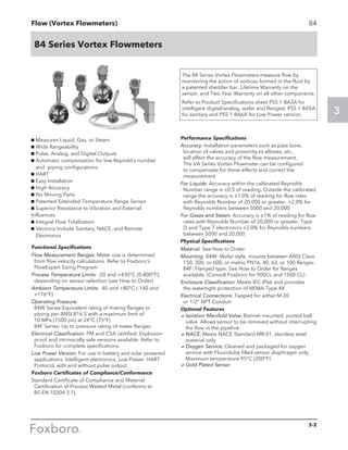 Flow (Vortex Flowmeters)
3
3-2
84 Series Vortex Flowmeters
84
g Measures Liquid, Gas, or Steam
g Wide Rangeability
g Pulse, Analog, and Digital Outputs
g Automatic compensation for low Reynold’s number
and piping configurations
g HART
g Easy Installation
g High Accuracy
g No Moving Parts
g Patented Extended Temperature Range Sensor
g Superior Resistance to Vibration and External
Influences
g Integral Flow Totalization
g Versions Include Sanitary, NACE, and Remote
Electronics
The 84 Series Vortex Flowmeters measure flow by
monitoring the action of vortices formed in the fluid by
a patented shedder bar. Lifetime Warranty on the
sensor, and Two Year Warranty on all other components.
Refer to Product Specifications sheet PSS 1-8A3A for
intelligent digital/analog, wafer and flanged: PSS 1-8A5A
for sanitary and PSS 1-8A6A for Low Power version.
Functional Specifications
Flow Measurement Ranges: Meter size is determined
from flow velocity calculations. Refer to Foxboro’s
FlowExpert Sizing Program
Process Temperature Limits: -20 and +430°C (0-800°F);
depending on sensor selection (see How to Order)
Ambient Temperature Limits: -40 and +80°C (-140 and
+176°F)
Operating Pressure:
84W Series:Equivalent rating of mating flanges or
piping per ANSI B16.5 with a maximum limit of
10 MPa (1500 psi) at 24°C (75°F)
84F Series: Up to pressure rating of meter flanges	
Electrical Classification: FM and CSA certified. Explosion-
proof and intrinsically safe versions available. Refer to
Foxboro for complete specifications.
Low Power Version: For use in battery and solar powered
applications. Intelligent electronics, Low Power, HART
Protocol, with and without pulse output.
Foxboro Certificates of Compliance/Conformance
Standard Certificate of Compliance and Material
Certification of Process Wetted Metal (conforms to 		
BS EN 10204 3.1).
Performance Specifications
Accuracy: Installation parameters such as pipe bore,
location of valves and proximity to elbows, etc.,
will affect the accuracy of the flow measurement.
The I/A Series Vortex Flowmeter can be configured
to compensate for these effects and correct the
measurement
For Liquids: Accuracy within the calibrated Reynolds
Number range is ±0.5 of reading. Outside the calibrated
range the accuracy is ±1.0% of reading for flow rates
with Reynolds Number of 20,000 or greater. ±2.0% for
Reynolds numbers between 5000 and 20,000
For Gases and Steam: Accuracy is ±1% of reading for flow
rates with Reynolds Number of 20,000 or greater. Type
D and Type T electronics ±2.0% for Reynolds numbers
between 5000 and 20,000
Physical Specifications
Material: See How to Order
Mounting: 84W: Wafer style, mounts between ANSI Class
150, 300, or 600, or metric PN16, 40, 63, or 100 flanges.
84F: Flanged type. See How to Order for flanges
available. (Consult Foxboro for 900CL and 1500 CL)
Enclosure Classification: Meets IEC IP66 and provides
the watertight protection of NEMA Type 4X
Electrical Connections: Tapped for either M 20
or 1/2” NPT Conduit
Optional Features
aIsolation Manifold Valve: Bonnet mounted, ported ball
valve. Allows sensor to be removed without interrupting
the flow in the pipeline
aNACE: Meets NACE Standard MR-01, stainless steel
material only
aOxygen Service: Cleaned and packaged for oxygen
service with Fluorolube filled sensor diaphragm only.
Maximum temperature 95°C (200°F)
aGold Plated Sensor
 