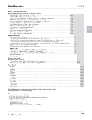 Mass Flowmeters
3
CFS10
CFS10 Flowtube (continued)
Electrical Classification (Refer to Foxboro for details)
ATEX (KEMA), II 2 G, EEx ib, IIB; T2–T6(a) . . . . . . . . . . . . . . . . . . . . . . . . . . . . . . . . . . . . . . . . . . . . . . . . . . . MMM
ATEX (KEMA), II 3 G, EEx nA, II; T3 - –T6(a) . . . . . . . . . . . . . . . . . . . . . . . . . . . . . . . . . . . . . . . . . . . . . . . . . . . LLL
CSA, Nonincendive for use in Class I, Division 2, Hazardous Locations(a). . . . . . . . . . . . . . . . . . . . . . . .  CNN
FM, Intrinsically Safe, Class I, Division 1, Groups C and D(a). . . . . . . . . . . . . . . . . . . . . . . . . . . . . . . . . . . . FBB
FM, Nonincendive for Class I, Division 2, Groups A, B, C, and D(a) . . . . . . . . . . . . . . . . . . . . . . . . . . . . . . FNN
CSA/CSAus Division 1/Zone 0 Intrinsically Safe(b). . . . . . . . . . . . . . . . . . . . . . . . . . . . . . . . . . . . . . . . . . . . . CAA
CSA/CSAus Division 2/Zone 2 Non-Incendive(b). . . . . . . . . . . . . . . . . . . . . . . . . . . . . . . . . . . . . . . . . . . . .  CCN
FM Division 1/Zone 0 Intrinsically Safe(b). . . . . . . . . . . . . . . . . . . . . . . . . . . . . . . . . . . . . . . . . . . . . . . . . . . . . FAA
FM Division 2/Zone 2 Non-Incendive(b). . . . . . . . . . . . . . . . . . . . . . . . . . . . . . . . . . . . . . . . . . . . . . . . . . . . . . FFN
ATEX Intrinsic safe Ex ia/ic(f). . . . . . . . . . . . . . . . . . . . . . . . . . . . . . . . . . . . . . . . . . . . . . . . . . . . . . . . . . . . . . . . AA
ATEX Non Sparking Zone 2 Ex nA(b) . . . . . . . . . . . . . . . . . . . . . . . . . . . . . . . . . . . . . . . . . . . . . . . . . . . . . . .  ANN
IECEx Intrinsic safe Ex ia/ic(b). . . . . . . . . . . . . . . . . . . . . . . . . . . . . . . . . . . . . . . . . . . . . . . . . . . . . . . . . . . . . . . EAA
IECEx Non Sparking Zone 2 Ex nA(b). . . . . . . . . . . . . . . . . . . . . . . . . . . . . . . . . . . . . . . . . . . . . . . . . . . . . . . . ENN
Optional Features
Bidirectional flow calibration . . . . . . . . . . . . . . . . . . . . . . . . . . . . . . . . . . . . . . . . . . . . . . . . . . . . . . . . . . . . . . . . . . . . . B
Cryogenic applications for temperatures below -130°C (-202°F) . . . . . . . . . . . . . . . . . . . . . . . . . . . . . . . . . . . . . . C
Radiography of pressure retaining welds. A copy of the Quality Assurance Department’s
radiographic inspection report on the process containment welds is provided  . . . . . . . . . . . . . . . . . . . . . . X
Foxboro material certification of process wetted metal (conforms to DIN 50049, Paragraph 3.1B) . . . . . . . . M
Weight  Measures custody transfer/NTEP  . . . . . . . . . . . . . . . . . . . . . . . . . . . . . . . . . . . . . . . . . . . . . . . . . . . . . . . . T
Optional tamperproof sealing for terminal block  . . . . . . . . . . . . . . . . . . . . . . . . . . . . . . . . . . . . . . . . . . . . . . . . . . . S
Specify One
Calibrated for use with a CFT50/CFT51 transmitter (default) . . . . . . . . . . . . . . . . . . . . . . . . . . . . . . . . . . . . . . . .  E
Calibrated for use with a CFT10 or CFT15 transmitter . . . . . . . . . . . . . . . . . . . . . . . . . . . . . . . . . . . . . . . . . . . . . .  F
Dual calibrations for use with a CFT10, CFT15, CFT50/CFT51 transmitter . . . . . . . . . . . . . . . . . . . . . . . . . . . . .  G
Nominal Flowtube -02
All other sizes
Model Code-Cable(d)
Cable Insulation Material
PVC-Insulated cable, -20 to +80°C (-4 to +176°) Ambient . . . . . . . . . . . . . . . . . . . . . . . . . . . . . . . . . . . . . . . . . . . . . .  KFS1
FEP-Insulated cable, -40 to +85°C (-40 to +185°) Ambient . . . . . . . . . . . . . . . . . . . . . . . . . . . . . . . . . . . . . . . . . . . . .  KFS2
Cable length
20 feet . . . . . . . . . . . . . . . . . . . . . . . . . . . . . . . . . . . . . . . . . . . . . . . . . . . . . . . . . . . . . . . . . . . . . . . . . . . . . . . . . . . . . . . . . . . . . . .  -F0020
50 feet . . . . . . . . . . . . . . . . . . . . . . . . . . . . . . . . . . . . . . . . . . . . . . . . . . . . . . . . . . . . . . . . . . . . . . . . . . . . . . . . . . . . . . . . . . . . . . . -F0050
100 feet . . . . . . . . . . . . . . . . . . . . . . . . . . . . . . . . . . . . . . . . . . . . . . . . . . . . . . . . . . . . . . . . . . . . . . . . . . . . . . . . . . . . . . . . . . . . . . -F0100
200 feet . . . . . . . . . . . . . . . . . . . . . . . . . . . . . . . . . . . . . . . . . . . . . . . . . . . . . . . . . . . . . . . . . . . . . . . . . . . . . . . . . . . . . . . . . . . . . . -F0200
500 feet. . . . . . . . . . . . . . . . . . . . . . . . . . . . . . . . . . . . . . . . . . . . . . . . . . . . . . . . . . . . . . . . . . . . . . . . . . . . . . . . . . . . . . . . . . . . . . . -F0500
750 feet . . . . . . . . . . . . . . . . . . . . . . . . . . . . . . . . . . . . . . . . . . . . . . . . . . . . . . . . . . . . . . . . . . . . . . . . . . . . . . . . . . . . . . . . . . . . . . -F0750
1000 feet . . . . . . . . . . . . . . . . . . . . . . . . . . . . . . . . . . . . . . . . . . . . . . . . . . . . . . . . . . . . . . . . . . . . . . . . . . . . . . . . . . . . . . . . . . . . . -F1000
6 meters . . . . . . . . . . . . . . . . . . . . . . . . . . . . . . . . . . . . . . . . . . . . . . . . . . . . . . . . . . . . . . . . . . . . . . . . . . . . . . . . . . . . . . . . . . . . . .  -M006
15 meters  . . . . . . . . . . . . . . . . . . . . . . . . . . . . . . . . . . . . . . . . . . . . . . . . . . . . . . . . . . . . . . . . . . . . . . . . . . . . . . . . . . . . . . . . . . . .  -M015
30 meters  . . . . . . . . . . . . . . . . . . . . . . . . . . . . . . . . . . . . . . . . . . . . . . . . . . . . . . . . . . . . . . . . . . . . . . . . . . . . . . . . . . . . . . . . . . . .  -M030
60 meters  . . . . . . . . . . . . . . . . . . . . . . . . . . . . . . . . . . . . . . . . . . . . . . . . . . . . . . . . . . . . . . . . . . . . . . . . . . . . . . . . . . . . . . . . . . . .  -M060
150 meters  . . . . . . . . . . . . . . . . . . . . . . . . . . . . . . . . . . . . . . . . . . . . . . . . . . . . . . . . . . . . . . . . . . . . . . . . . . . . . . . . . . . . . . . . . . .  -M150
225 meters  . . . . . . . . . . . . . . . . . . . . . . . . . . . . . . . . . . . . . . . . . . . . . . . . . . . . . . . . . . . . . . . . . . . . . . . . . . . . . . . . . . . . . . . . . . .  -M225
300 meters  . . . . . . . . . . . . . . . . . . . . . . . . . . . . . . . . . . . . . . . . . . . . . . . . . . . . . . . . . . . . . . . . . . . . . . . . . . . . . . . . . . . . . . . . . . .  -M300
Specify flow data (rate, pressure, temperature, density, vapor pressure, etc.)
Specify information for instrument tag
Notes
	 (a)	 Applies to tubes used with CFT50 only.
	(b)	 Applies to tubes used with CFT51 only.
	 (c)	 1/4” meter utilizes a 1/2” flange when end connections C thru F are selected.
	(d)	 Recommended standard cable:
		 • Cable manufacturer: Belden
		 • Manufacturer part number: 8778
		 • Voltage rating: 30V ac
		 • Insulation jacket material: PVC/PVC
		 • Ambient temperature limits: -20 and +80° C (-4 and +176°F)
3-10
 