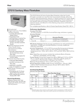 Flow
CFS10 Sanitary Mass Flowtubes
CFS10 Sanitary
The CFS10 Series I/A Series Sanitary Mass Flowtubes utilize the Coriolis
Principle to provide true mass flow rate measurements directly, without the
need for external temperature, pressure, or specific gravity (S.G.) inputs. Ideally
suited for general Food and Drug Industry applications. Process wetted parts
are stainless steel and finished to Sanitary Standards. Flowtube is free from
internal crevices, and allows for in-line cleaning using various combinations of
cleaning solutions.
For complete specifications, refer to Product Specification Sheet PSS 1-2B1 A.
Notes
1 Extended upper range is based on a fluid specific of 0.8 at a temperature of 100°C (212°F). To
find the extended upper range at other specific gravities and temperatures, contact Foxboro.
Milk Density Statement: Density accuracy specifications for milk standardization
applications: ±0.0005 g/cc provided flowtube is correctly installed per
Instruction book 3393.
Accuracy (Temperature): ±1°C (±1.8°F) for process fluid temperatures between
-60 and +100°C (-76 and +212°F). Or ±3°C (±5.4°F) for process fluid
temperatures from -130 to -60°C (-202 to -76°F) and from 100 to 180°C (212 to
356°F).
Note: Stated flow rate accuracy includes the combined effects of linearity,
hysteresis, repeatability, and zero offset.
Process Density: Process fluid ranges from 200 to 3000 kg/m3 (12.5 to 187 lb/
ft3), or a specific gravity range of 0.2 to 3. Note that a specific gravity of 1
corresponds to a fluid density of 1000 kg/m3 (62.4 lb/ft3).
Maximum Process Pressure: 10 bar at 25°C (145 psig at 77°F)
Normal Operating Condition Limits: Process Temperature: -130 and +180°C
(-202  +356°F). Ambient Temperature:-40 and +85°C (-40  +185°F).
Relative Humidity: 5 and 100%
Physical Specifications
Enclosure: Welded AISI Type
304 stainless steel. Hermetically
sealed with 70 kPa (10.15 psia)
internal pressure.
g 3A Authorized
g Single Continuous, Thick Walled,
Full Bore Flowtube	
	avirtually eliminates tube
fatigue failure.
	 alow pressure loss
	 aself-draining in a vertical line.
	 aprovides positive cleaning.
	 aexcellent for clean fluids,
slurries, and shear sensitive
liquids.
g Patented Antiphase Double
Driver, Double Sensor
with Synchronous Mode
Demodulation
	aaccurate measurement of
the Coriolis force at low
flow rates,
	 alow power consumption for
intrinsic safety.
g Flowtube Assembly Provides:
	 aimproved dependability 	
	 aexcellent accuracy at low
flow rates.
	 aapplication versatility.
	 aease of installation or retrofit.
g Wide Range of Sanitary End
Connections
	 aFormatting with Tri-Clover
Quick-Disconnect Ferrule.
	 aDIN coupling with external
thread, DIN 11851.
Performance Specifications
Accuracy (Flow Rate):
±0.15% of reading, or ±0.015% of nominal flow range, whichever is greater.
Accuracy (Density):
Flowtube Size	
mm 	 in	 Accuracy (Density)
6 		 1/4 	 ±0.0025 g/cm3 (0.04 lb/ft3)
15 to 50 	 1/2 to 2	 ±0.0015 g/cm3 (0.024 lb/ft3)	
		 Mass Flow Rate Range
Flowtube Size	 Nominal	 Extended Upper Ranges1
in 	 mm 	 kg/min 	 lb/min 	 kg/min	 lb/min
1/4	 6	 0.09 to 9	 0.2 to 20	 22	 48
1/2	 15	 0.4 to 40	 0.9 to 90	 73	 160
3/4	 20	 0.9 to 90 	 2 to200	 119	 261
1	 25	 1.8 to 80 	 4 to 400	 244	 536
11/2	 40	 4 to 400	 9 to 900	 607	 1335
2	 50	 7 to 700	 15 to 1500 	 1023	 2250
Functional Specifications
Nominal Flow Rate Ranges:
3-11
 