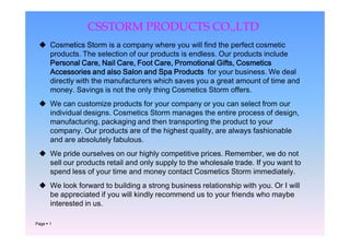 CSSTORM PRODUCTS CO.,LTD
  Cosmetics Storm is a company where you will find the perfect cosmetic
   products. The selection of our products is endless. Our products include
   Personal Care, Nail Care, Foot Care, Promotional Gifts, Cosmetics
   Accessories and also Salon and Spa Products for your business. We deal
   directly with the manufacturers which saves you a great amount of time and
   money. Savings is not the only thing Cosmetics Storm offers.
  We can customize products for your company or you can select from our
   individual designs. Cosmetics Storm manages the entire process of design,
   manufacturing, packaging and then transporting the product to your
   company. Our products are of the highest quality, are always fashionable
   and are absolutely fabulous.
  We pride ourselves on our highly competitive prices. Remember, we do not
   sell our products retail and only supply to the wholesale trade. If you want to
   spend less of your time and money contact Cosmetics Storm immediately.
  We look forward to building a strong business relationship with you. Or I will
   be appreciated if you will kindly recommend us to your friends who maybe
   interested in us.

Page  1
 