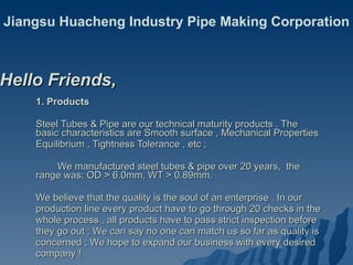 1. Products Steel Tubes & Pipe are our technical maturity products . The basic characteristics are Smooth surface , Mechanical Properties  Equilibrium , Tightness Tolerance , etc ;  We manufactured steel tubes & pipe over 20 years,  the range was: OD > 6.0mm, WT > 0.89mm.  We believe that the quality is the soul of an enterprise . In our  production line every product have to go through 20 checks in the  whole process , all products have to pass strict inspection before  they go out ; We can say no one can match us so far as quality is  concerned ; We hope to expand our business with every desired  company ! Hello Friends,  Jiangsu Huacheng Industry Pipe Making Corporation 