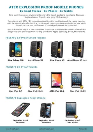 www.fsesafe.com		 		sales@fsesafe.com					Worldwide
ATEX EXPLOSION PROOF MOBILE PHONES
Explosion Proof
iPhone 6
Explosion Proof
iPhone 8
Explosion Proof
Ipad Mini 4
Atex Galaxy S10 Atex iPhone XR Atex iPhone XS
Ex Smart Phones – Ex iPhones - Ex Tablets
www.fsesafe.com		 		 sales@fsesafe.com					 Worldwide
Safe use in hazardous environments where the risk of gas (zone 1 and zone 2) and/or
dust explosions (zone 21 and zone 22) is present.
Compliance with ATEX / EX regulations is achieved by modification of the casing together
with the intrinsically safe electrical circuit, which makes the phones suitable for safe use in
hazardous locations. All features of the original product are preserved.
Atexxo Manufacturing B.V. has capabilities to produce explosion safe variants of other Mo-
bile phones and or devices from leading brands like Apple, Samsung, Nokia, Motorola etc.
FSESAFE Explosion Proof iPhone
FSESAFE EX-Proof Smart Phones
FSESAFE EX Proof Tablets
Atex iPhone XS Max
Atex iPad 9.7 Atex iPad Mini 4 ATEX iPad 10.2 Atex iPad Mini 5
 
