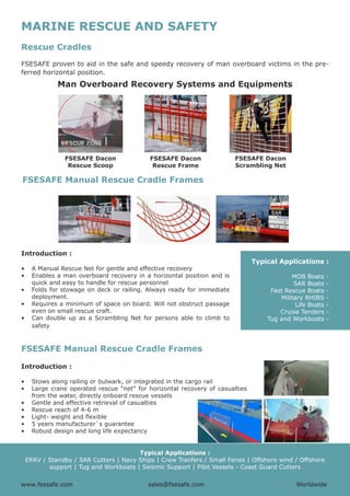 www.fsesafe.com		 		sales@fsesafe.com					Worldwide
MARINE RESCUE AND SAFETY
Rescue Cradles
FSESAFE proven to aid in the safe and speedy recovery of man overboard victims in the pre-
ferred horizontal position.
Man Overboard Recovery Systems and Equipments
FSESAFE Dacon
Rescue Scoop
FSESAFE Dacon
Rescue Frame
FSESAFE Dacon
Scrambling Net
FSESAFE Manual Rescue Cradle Frames
Introduction :
•	 A Manual Rescue Net for gentle and effective recovery
•	 Enables a man overboard recovery in a horizontal position and is
quick and easy to handle for rescue personnel
•	 Folds for stowage on deck or railing. Always ready for immediate
deployment.
•	 Requires a minimum of space on board. Will not obstruct passage
even on small rescue craft.
•	 Can double up as a Scrambling Net for persons able to climb to
safety
Typical Applications :
MOB Boats -
SAR Boats -
Fast Rescue Boats -
Military RHIBS -
Life Boats -
Cruise Tenders -
Tug and Workboats -
FSESAFE Manual Rescue Cradle Frames
Introduction :
•	 Stows along railing or bulwark, or integrated in the cargo rail
•	 Large crane operated rescue “net” for horizontal recovery of casualties
from the water, directly onboard rescue vessels
•	 Gentle and effective retrieval of casualties
•	 Rescue reach of 4-6 m
•	 Light- weight and flexible
•	 5 years manufacturer`s guarantee
•	 Robust design and long life expectancy
Typical Applications :
ERRV / Standby / SAR Cutters | Navy Ships | Crew Tranfers / Small Feries | Offshore wind / Offshore
support | Tug and Workboats | Seismic Support | Pilot Vessels - Coast Guard Cutters
www.fsesafe.com		 		 sales@fsesafe.com					 Worldwide
 