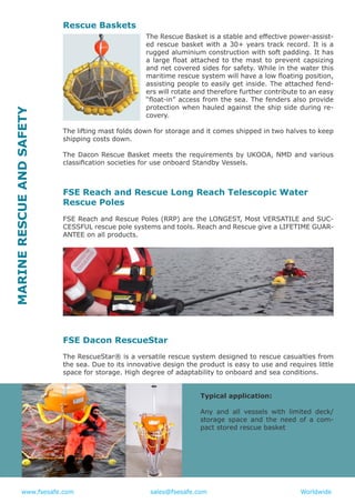 www.fsesafe.com		 		sales@fsesafe.com					Worldwide
Rescue Baskets
The Rescue Basket is a stable and effective power-assist-
ed rescue basket with a 30+ years track record. It is a
rugged aluminium construction with soft padding. It has
a large float attached to the mast to prevent capsizing
and net covered sides for safety. While in the water this
maritime rescue system will have a low floating position,
assisting people to easily get inside. The attached fend-
ers will rotate and therefore further contribute to an easy
“float-in” access from the sea. The fenders also provide
protection when hauled against the ship side during re-
covery.
The lifting mast folds down for storage and it comes shipped in two halves to keep
shipping costs down.
The Dacon Rescue Basket meets the requirements by UKOOA, NMD and various
classification societies for use onboard Standby Vessels.
FSE Reach and Rescue Long Reach Telescopic Water
Rescue Poles
FSE Reach and Rescue Poles (RRP) are the LONGEST, Most VERSATILE and SUC-
CESSFUL rescue pole systems and tools. Reach and Rescue give a LIFETIME GUAR-
ANTEE on all products.
FSE Dacon RescueStar
The RescueStar® is a versatile rescue system designed to rescue casualties from
the sea. Due to its innovative design the product is easy to use and requires little
space for storage. High degree of adaptability to onboard and sea conditions.
Typical application:
Any and all vessels with limited deck/
storage space and the need of a com-
pact stored rescue basket
MARINERESCUEANDSAFETY
 