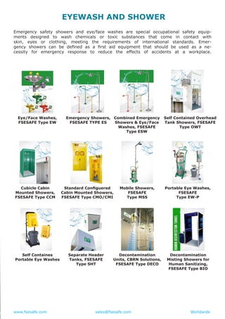 www.fsesafe.com		 		sales@fsesafe.com					Worldwide
Emergency safety showers and eye/face washes are special occupational safety equip-
ments designed to wash chemicals or toxic substances that come in contact with
skin, eyes or clothing, meeting the requirements of international standards. Emer-
gency showers can be defined as a first aid equipment that should be used as a ne-
cessity for emergency response to reduce the effects of accidents at a workplace.
Eye/Face Washes,
FSESAFE Type EW
Emergency Showers,
FSESAFE TYPE ES
Combined Emergency
Showers & Eye/Face
Washes, FSESAFE
Type ESW
Self Contained Overhead
Tank Showers, FSESAFE
Type OWT
Cubicle Cabin
Mounted Showers,
FSESAFE Type CCM
Standard Configuered
Cabin Mounted Showers,
FSESAFE Type CMO/CMI
Mobile Showers,
FSESAFE
Type MSS
Portable Eye Washes,
FSESAFE
Type EW-P
Self Containes
Portable Eye Washes
Separate Header
Tanks, FSESAFE
Type SHT
Decontamination
Units, CBRN Solutions,
FSESAFE Type DECO
Decontamination
Misting Showers for
Human Sanitizing,
FSESAFE Type BIO
EYEWASH AND SHOWER
 
