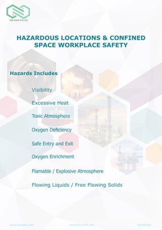 www.fsesafe.com		 		sales@fsesafe.com					Worldwide
HAZARDOUS LOCATIONS & CONFINED
SPACE WORKPLACE SAFETY
Hazards Includes
Safe Entry and Exit
Toxic Atmosphere
Oxygen Deficiency
Oxygen Enrichment
Flamable / Explosive Atmosphere
Visibility
Flowing Liquids / Free Flowing Solids
Excessive Heat
 
