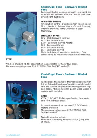 www.fsesafe.com		 		sales@fsesafe.com					Worldwide
Centrifugal Fans - Backward Bladed
Fans
Backward Bladed designs generally represent the
most efficient and cost effective fans for both clean
air and light dust loads.
Industries include
Air pollution control; Dust Extraction (clean side of
filter); Waste to Energy plants; Cement Industry;
Offshore Industry; Petro-Chemical & Steel
Machinery.
IMPELLER TYPES
BFN - Flat Backward Inclined
BLZ - Backward Curved
BAW - Backward Curved Aerofoil
BLX - Backward Curved
BLV - Backward Curved
BLT - Backward Curved
Motor is distanced away from airstream; Easy
accessability to motors making easy maintenance.
ATEX
ATEX (II 2/3/G/D T1-T6) specification fans available for hazardous areas.
The common voltages are 220, 220/380, 380, 240/415 and 460.
Centrifugal Fans - Backward Bladed
Fans
Paddle Bladed Fans due to their robust construction
& true flat radial blade configuration, paddle bladed
fans are suitable for pneumatic conveyance of high
dust loads, fibrous material, paper, wood waste &
certain solid particles.
ATEX
ATEX (II 2/3/G/D T1-T6) specification fans avail-
able for hazardous areas.
In most instances foot mounted T.E.F.C Electric
motors are fitted.
The common voltages are 220, 220/380, 380,
240/415 and 460
Typical industries include :
Pneumatic conveying, Dust extraction (dirty side
of filter).
 