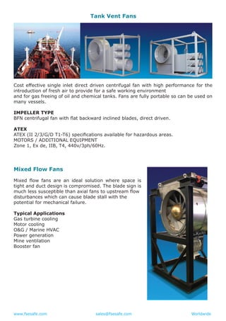 www.fsesafe.com		 		sales@fsesafe.com					Worldwide
Cost effective single inlet direct driven centrifugal fan with high performance for the
introduction of fresh air to provide for a safe working environment
and for gas freeing of oil and chemical tanks. Fans are fully portable so can be used on
many vessels.
IMPELLER TYPE
BFN centrifugal fan with flat backward inclined blades, direct driven.
ATEX
ATEX (II 2/3/G/D T1-T6) specifications available for hazardous areas.
MOTORS / ADDITIONAL EQUIPMENT
Zone 1, Ex de, IIB, T4, 440v/3ph/60Hz.
Mixed Flow Fans
Mixed flow fans are an ideal solution where space is
tight and duct design is compromised. The blade sign is
much less susceptible than axial fans to upstream flow
disturbances which can cause blade stall with the
potential for mechanical failure.
Typical Applications
Gas turbine cooling
Motor cooling
O&G / Marine HVAC
Power generation
Mine ventilation
Booster fan
Tank Vent Fans
 