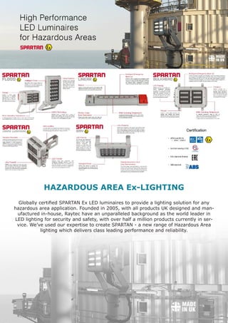 www.fsesafe.com		 		sales@fsesafe.com					Worldwide
Globally certified SPARTAN Ex LED luminaires to provide a lighting solution for any
hazardous area application. Founded in 2005, with all products UK designed and man-
ufactured in-house, Raytec have an unparalleled background as the world leader in
LED lighting for security and safety, with over half a million products currently in ser-
vice. We’ve used our expertise to create SPARTAN - a new range of Hazardous Area
lighting which delivers class leading performance and reliability.
HAZARDOUS AREA Ex-LIGHTING
 