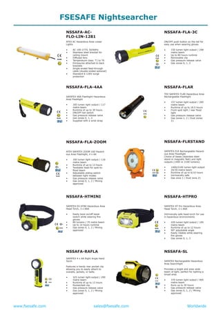 www.fsesafe.com		 		sales@fsesafe.com					Worldwide
NSSAFA-AC-
FLO-LIN-1281
ATEX AC Hazardous Area Linear
Lights
•	 AC 100-277V, 50/60Hz
•	 Stainless steel bracket for
ceiling mount
•	 Diffused lens
•	 Temperature class: T1 to T6
•	 Enclosures attached to back
brackets
•	 Single-ended feed-through
cable (double-ended optional)
•	 Standard 6-12KV surge
protection
NSSAFA-FLA-4AA
SAFATEX 4AA Flashlight Hazardous
Area Flashlight
•	 185 lumen light output / 117
metre beam
•	 Runtime of up to 30 hours
•	 ON/OFF tail switch
•	 Gas pressure release valve
•	 Gas zones 0, 1, 2
•	 Supplied with a wrist strap
NSSAFA-FLA-ZOOM
ATEX SAFATEX ZOOM 160 Hazard-
ous Area Flashlight, 4 x AA
•	 160 lumen light output / 116
metre beam
•	 Runtime of up to 13 hours
•	 Twistable head for spot-to-
flood beam
•	 Adjustable sliding switch
between light modes
•	 Gas pressure release valve
•	 Gas zones 0, 1, 2 / Mining
approved
NSSAFA-HTMINI
SAFATEX EX-HT80 Hazardous Area
Head Torch, 3 x AAA
•	 Easily twist on/off bezel
switch while wearing fire
gloves
•	 80 lumens / 70 metre beam
•	 Up to 14 hours runtime
•	 Gas zones 0, 1, 2 / Mining
approved
NSSAFA-RAFLA
SAFATEX 4 x AA Right Angle Hand
Torch
Features a handy rear pocket clip
allowing you to easily attach to
overalls, jackets, or belts.
•	 325 lumen light output / 290
metre beam
•	 Runtime of up to 13 hours
•	 Pocket/belt clip
•	 Gas pressure release valve
•	 Gas zones 0, 1, 2 / Mining
approved
NSSAFA-FLA-3C
ON/OFF push button on the tail for
easy use when wearing gloves.
•	 150 lumen light output / 248
metre beam
•	 Up to 80 hours runtime
•	 Removable clip
•	 Gas pressure release valve
•	 Gas zones 0, 1, 2
NSSAFA-FLAR
TEX SAFATEX FLAR Hazardous Area
Rechargeable Flashlight
•	 157 lumen light output / 200
metre beam
•	 Runtime of up to 18.5 hours
•	 Front spot light / rear flood
light
•	 Gas pressure release valve
•	 Gas zones 1, 2 / Dust zones
21
NSSAFA-FLRSTAND
SAFATEX-FLR Rechargeable Hazard-
ous Area Floodlight
Choice of bases (stainless steel
stand or magnetic feet) and light
outputs (1400 or 2100 lumens).
•	 1400/2100 lumen light output
•	 20/30 metre beam
•	 Runtime of up to 6/10 hours
•	 Intrinsically safe
•	 Gas zone 1 / Dust zone 21
NSSAFA-HTPRO
SAFATEX HT Pro Hazardous Area
Head Torch, 3 x AAA
Intrinsically safe head torch for use
in hazardous environments.
•	 220 lumen light output / 100
metre beam
•	 Runtime of up to 12 hours
•	 90° adjustable angle
•	 Easily rotates while wearing
fire gloves
•	 Gas zones 0, 1, 2
NSSAFA-SL
SAFATEX Rechargeable Hazardous
Area Searchlight
Provides a bright and even wide
beam of light, perfect for lighting a
broad area.
•	 370 lumen light output / 400
metre beam
•	 Runs up to 30 hours
•	 Gas pressure release valve
•	 Gas zones 0, 1, 2 / Mining
approved
FSESAFE Nightsearcher
 