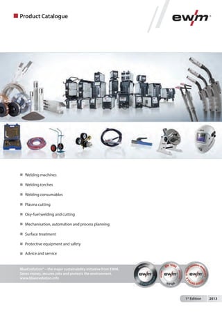 Product Catalogue

 Welding machines
 Welding torches
 Welding consumables
 Plasma cutting
 Oxy-fuel welding and cutting
 Mechanisation, automation and process planning
 Surface treatment
 Protective equipment and safety
 Advice and service

BlueEvolution® – the major sustainability initiative from EWM.
Saves money, secures jobs and protects the environment.
www.blueevolution.info

1st Edition

2013

 