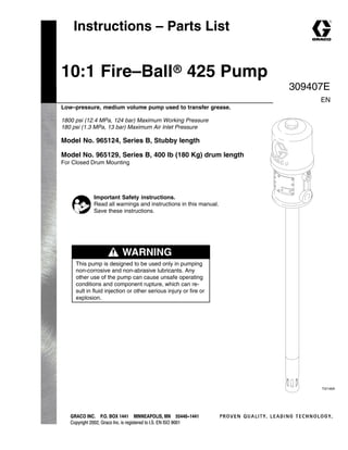 Instructions – Parts List
GRACO INC.ąP.O. BOX 1441ąMINNEAPOLIS, MNą55440-1441
Copyright 2002, Graco Inc. is registered to I.S. EN ISO 9001
10:1 Fire–Ballr 425 Pump
Low–pressure, medium volume pump used to transfer grease.
1800 psi (12.4 MPa, 124 bar) Maximum Working Pressure
180 psi (1.3 MPa, 13 bar) Maximum Air Inlet Pressure
Model No. 965124, Series B, Stubby length
Model No. 965129, Series B, 400 lb (180 Kg) drum length
For Closed Drum Mounting
309407E
EN
Important Safety instructions.
Read all warnings and instructions in this manual.
Save these instructions.
WARNING
This pump is designed to be used only in pumping
non-corrosive and non-abrasive lubricants. Any
other use of the pump can cause unsafe operating
conditions and component rupture, which can re-
sult in fluid injection or other serious injury or fire or
explosion.
TI2146A
 