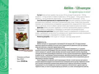 108
AktiVen - 120 капсули
За здрави крака и вени!
Състав: Всяка капсула съдържа: eлда на прах 250 mg, екстракт от див кестен – 100 mg,
витамин C – 75 mg, екстракт от червени лозови листа – 50 mg, ниацин – 10 mg, соли и естери на
витамин E – 7,8 mg, витамин B6-хидрохлорид – 1,0 mg, витамин B1-мононитрат - 1,0 mg.
Sanct Bernhard препоръчва за подпомагане при: болезнени, уморени и натежали крака,
разширени вени, проблеми с проточността на венозната кръв, отоци, спазми, болки, възпалени
капиляри, при тежки физически натоварвания, наднормено тегло, продължително стоене на крак,
липса на движение, носене на обувки с високи токчета, кръстосване на краката при седене.
Действие: AktiVen капсулите подобряват състоянието при болезнени, уморени и натежали
крака и спомагат за облекчаване и премахване на симптомите при разширените вени.
Допълнително действие: Капсулите AktiVen помагат за заздравяването на кръвоносните
съдове, подобряването на проточността на кръвоносните съдове и венозната кръв, ускоряването
на венозната циркулация , стимулирането на лимфната система.
Начин на употреба: 2 пъти на ден по 1 капсула с чаша вода преди хранене.
Знаете ли, че...
AktiVen капсули със съдържащите се витамини B1, B3 (ниацин), B6, C и E представляват
идеалната хранителна добавка за всички, които покрай многото движение искат да направят
нещо допълнително, за да имат здрави крака и вени.
Във всички части на дървото на дивия кестен, използвани в медицината, се съдържат
различно количество въглехидрати, белтъци, мазнини, гликозиди, сапонини, дъбилни вещества,
смоли, витамини (С, група В), калий, фосфор, магнезий, калций, натрий и желязо, мед, флуор,
силиций. На богатия и разнообразен химически състав се дължат благоприятните здравни ефекти
на дивия кестен - съдосвиващо, болкоуспокояващо, противовъзпалително действие. Дивият
кестен се използва успешно за укрепване на венозни и капилярни стени за намаляване риска от
образуване на кръвни съсиреци.
Елдата (fagopyrum esculentum), която произхожда от Китай, се числи там към най-важните
основни хранителни продукти като биологически пълноценна житна култура. Червените лозови
листа оказват положително влияние върху кръвоносните съдове до най-малките капиляри.
Съдържащите се в тях полифеноли, на които се приписва и положителния здравен ефект на
червеното вино, се считат за защитен фактор на клетките, със силни антиоксидантни свойства.
Oпаковка за 60 дни
Код: 30423
Цена: 39.00 лв.
Сърцеикръвоноснисъдове
 