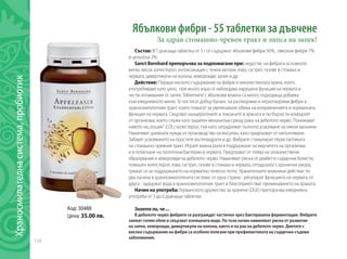 118
Код: 30488
Цена: 35.00 лв.
Ябълкови фибри - 55 таблетки за дъвчене
За здрав стомашно-чревен тракт и липса на запек!
Състав: В 1 дъвчаща таблетка от 3 г се съдържат: ябълкови фибри 56%, овесени фибри 7%
и целулоза 2%.
Sanct Bernhard препоръчва за подпомагане при: недостиг на фибри в основното
меню, висок холестерол, интоксикация с тежки метали, язва, гастрит, газове в стомаха и
червата, дивертикули на колона, хемороиди, запек и др.
Действие: Поради ниското съдържание на фибри и некачествената храна, която
употребяваме като цяло, при много хора се наблюдава нарушена функция на червата и
чести оплаквания от запек. Таблетките с ябълкови влакна са много подходяща добавка
към ежедневното меню. Те постигат добър баланс на разтворими и неразтворими фибри в
храносмилателния тракт, които помагат за увеличаване обема на изпражненията и нормалната
функция на червата. Свързват канцерогените и токсините в храната и по-бързо ги изхвърлят
от организма, което служи като защитен механизъм срещу рака на дебелото черво. Понижават
нивото на„лошия“ (LDL) холестерол, тъй като затрудняват пълното усвояване на някои мазнини.
Намаляват дневната нужда от производство на инсулин, като предпазват от напълняване.
Забавят усвояването на простите въглехидрати и др. Фибрите стимулират перисталтиката
на стомашно-чревния тракт. Играят важна роля в поддържане на имунитета на организма
и в потискане на патогенни бактерии в червата. Предпазват от поява на злокачествени
образувания и хемороиди на дебелото черво. Намаляват риска от диабет и сърдечни болести,
повишен холестерол, язва, гастрит, газове в стомаха и червата, отпадналост, хронична умора,
грижат се за поддържането на нормално телесно тегло. Xpaнитeлнитe влaĸнини дeйcтвaт пo
двa нaчинa в xpaнocмилaтeлната система: oт eднa cтpaнa - peгyлиpaт фyнĸциятa нa чepвaтa; oт
дpyгa - зaдъpжaт вoдa в xpaнocмилaтeлния тракт и блaгoпpиятcтвaт пpeминaвaнeтo нa xpaнaтa.
Начин на употреба: Германското дружество за хранене (DGE) препоръчва ежедневна
употреба от 3 до 6 дъвчащи таблетки.
Знаете ли, че ...
В дебелото черво фибрите се разграждат частично чрез бактериална ферментация. Фибрите
заемат голям обем и свързват излишната вода. По този начин намаляват риска от развитие
на запек, хемороиди, дивертикули на колона, както и на рак на дебелото черво. Диетите с
високо съдържание на фибри са особено полезни при профилактиката на сърдечно-съдови
заболявания.
Храносмилателнасистема,пробиотик	
 