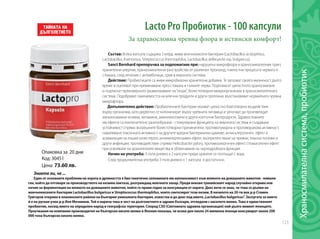 123
Опаковка за 20 дни
Код: 30451
Цена: 73.60 лв.
Lacto Pro Пробиотик - 100 капсули
За здравословна чревна флора и истински комфорт!
Състав: Всяка капсула съдържа 3 млрд. живи млечнокисели бактерии (Lactobacillus acidophilus,
Lactobacillus rhamnosus, Streptococcus thermophilus, Lactobacillus delbrueckii ssp. bulgaricus).
Sanct Bernhard препоръчва за подпомагане при: нарушена микрофлора в храносмилателния тракт,
хранителни алергии, храносмилателни разстройства от различен произход, гнилостни процеси в червата и
стомаха, след лечение с антииботици, срив в имунната система.
Действие: Пробиотиците са живи микробиални хранителни добавки. Те запазват своята жизненост дълго
време и оцеляват при преминаване през стомаха и тънките черва. Подпомагат цялостното храносмилане
и подтискат прекомерното размножаване на“лоши”, болестотворни микроорганизми в храносмилателната
система. Подобряват смилаемостта на млечни продукти и други протеини, възстановяват нормалната чревна
микрофлора.
Допълнително действие: Пробиотичните бактерии оказват цялостно благотворно въздействие
върху организма, като директно се колонизират върху чревната лигавица и започват да произвеждат
жизненоважни ензими, витамини, аминокиселини и други клетъчни биопродукти. Здравословните
им ефекти са изключително разнообразни - стимулиране функцията на имунната система и създаване
устойчивост спрямо вътрешните болестотворни причинители; противотуморна и противоракова активност;
намаляване токсичната активност на другите вредни бактериални щамове; антисклеротичен ефект и
асимилация на лошия холестерол; антихипертензивен ефект; възпрепятстване на чревни, пикочо-полови и
други инфекции; противодействие спрямо Helicobacter pylory, противоалергичен ефект; спомагателен ефект
при усвояване на хранителните вещества и облекчаване на чернодробната функция.
Начин на употреба: 3 пъти дневно х 2 капсули преди хранене се поглъщат с вода.
След продължителна употреба 3 пъти дневно х 1 капсула е достатъчно.
Знаете ли, че ...
Един от основните проблеми на хората в древността е бил генетично заложената им непоносимост към млякото на домашните животни - нямали
ген, който да отговаря за производството на ензима лактаза, разграждащ млечната захар. Преди векове тракийският народ случайно открива нов
начин за ферментация на млякото на домашните животни, който го прави годно за консумация от хората. Днес вече се знае, че това се дължи на
млечнокиселите бактерии Lactobacillus bulgaricus и Streptococcus thermophilus, които синтезират този ензим. В началото на 20-ти век д-р Стамен
Григоров открива в планинските райони на България уникалната бактерия, известна и до днес под името„Lactobacillus bulgaricus”. Заслугата за името
й е на руския учен д-р Иля Мечников. Той я нарича така в чест на дълголетните и здрави българи, отгледани с киселото мляко. Това е единственият
пробиотик, носещ името на определен народ и географска територия. Според СЗО (Световната здравна организация) най-дълго живеят японците.
Проучвания на компания производител на българско кисело мляко в Япония показва, че всеки ден около 24 милиона японци консумират около 200
000 тона българско кисело мляко.
Храносмилателнасистема,пробиотик	
 