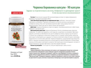 133
Опаковка за 45 дни
Код: 30453
Цена: 65.00 лв.
Червена боровинка капсули - 90 капсули
Здраве за отделителната система, бъбреците и уринарния тракт!
Стоп на цистита и възпаленията!
Състав: Всяка капсула съдържа 500 mg концентриран екстракт от червена боровинка (с
минимум 13 mg проантоцианидини (PAC)).
Sanct Bernhard препоръчва за подпомагане при: проблеми с пикочните пътища
и функцията на бъбреците. Подпомага излъчването на пикочна киселина и разтварянето
на бъбречни камъни. Има силен противовъзпалителен ефект срещу редица патогенни
микроорганизми. Помага при цистит, парене и болка при уриниране.
Действие: Червената боровинка е известна отдавна с противовъзпалителния си ефект върху
бъбреците и уринарния тракт.
Допълнително действие: Червената боровинка е богата на биофлавоноиди и фенолни
съединения. Тя служи и като диуретик, и като средство за укрепване на капилярите. Ефективно
средство за лечение на заболявания като цистит и бъбречна литиаза, подагра и др. Екстрактът
е отличен лек за инфекции на пикочните пътища. В него се съдържат проантоциани- вещества,
които пречат на бактериите да се задържат по стените на пикочният мехур. Екстрактът притежава
кардиотонично и хипотензивно действие. Червената боровинка, съдържа флавоноида кверцетин,
който е с доказани противовъзпалителни и антиоксидантни свойства. Кверцетин е антихистамин,
помагащ за облекчаване симптомите на алергия. Най-новите данни при изследвания с екстракт от
червена боровинка, показват ефективност при някои видове левкемия.
Начин на употреба: 1 път на ден по 2 капсули преди вечеря с малко течност.
Знаете ли, че ...
Червена боровинка е била използвана като храна и като традиционно лекарство за лечение
на възпалителни заболявания и рани в Швеция и другите скандинавски държави. В много
страни е позната като“Кралица на плодовете”, известна с многобройните си ползи за човешкото
здраве. В Русия традиционната напитка от плодовете на червената боровинка е популярна като
‘’брусничная вода’’. В народната медицина, червената боровинка е известна и като тоник, помагащ
за зарастването на рани, използва се при висока температура и като противоскорбутно средство.
Бъбреци,уринарентракт,простата
 