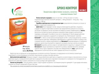 149
БРОНЗ КОНТРОЛ
Всяка капсула съдържа: масло от маслини - 191mg; екстракт от пъпеш -
5mg(патентован комплекс Extramel®); витамин С - 60mg; витамин Е - 10mg; мед - 1mg;
витамин А - 800 µg.
Equilibra препоръчва за подпомагане при: продължително излагане на слънце, за
здрава и гладка кожа, прекрасен тен.
Действие: Богат природен състав с мощно антиоксидантно действие, специално
създаден за защита и подготовка на кожата при продължително излагане на слънце за
постигане на прекрасен тен без негативни последици за кожата. Комбинацията от масло,
биологично активни екстракти, витамини и минерали прави продукта изключително
подходящ за обичащите слънчевите лъчи, като ги предпазва от тяхното вредно действие
върху кожата и подпомага създаването на прекрасен тен. Патентованият комплекс
Extramel® е с богат състав и висока концентрация на SOD - супер оксид дисмутаза - ензим с
антиоксидантно действие, побеждаващ заболяванията и стареенето особено на кожата, като
съживява клетките и забавя разрушаването им. Витамин С намалява вредата от свободните
радикали, препятства отпускането и стареенето на кожата, участва в синтеза на колаген.
Витамин Е намалява сухотата и един от най-ефективните в защитата от вредните UV лъчи.
Витамин А е мощен противник на стареенето на кожата, намалява бръчките, премахва
тъмните петна, пази от вредните слънчеви лъчи. Микроелементът мед съдейства при
образуването на белтъка еластин, който придава еластичността на кожата.
Защитава ефективно кожата, получи
зашеметяваш тен!
Код: 30250
Цена: 26.70 лв.
НОВО
30капсули
Медта участва и в процесите на трансформация на енергия в клетката. Подпомага за поддържане на естествената пигментация
(оцветяване) и за възстановяване на клетките след излагане на пряка слънчева светлина.
Допълнително действие: Прекрасен продукт с мощно биологично действие за подкрепа на кожата преди и след излагане на слънце.
Гарантира защита от разрушителното действие на вредните слънчеви лъчи и подпомага получаването на прекрасен тен. Благодарение на
комплексното действие и защита, излагането на слънце ще бъде само удоволствие.
Начин на употреба: 1 капсула дневно, приета с вода по време на хранене. За оптимален резултат приемайте 15 дни преди интензивно
излагане на слънце и продължете 20 дни след това.
При излагане на слънце използвайте качествени козметични продукти със слънцезащитен фактор!
Кожа,коса,нокти	
 