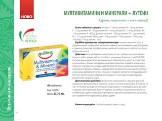 16
Витаминииминерали
НОВО
МУЛТИВИТАМИНИ И МИНЕРАЛИ + ЛУТЕИН
Здрави, енергични, с ясен поглед!
Всякатаблеткасъдържа: витамин С - 80mg; витамин РР - 16mg; витамин
Е - 12mg; витамин В5 - 6mg; витамин В6 - 1,4mg; витамин В2 - 1,4 mg; витамин В1 -
1,1mg; витамин А - 800µg; фолиева киселина - 200 µg; витамин D3 - 5 µg; витамин
В12 - 2,5 µg; магнезий - 60mg; цинк - 10mg; желязо - 14mg; манган - 1,5mg; мед -
1mg; йод - 150 µg; лутеин - 1mg
Equilibraпрепоръчвазаподпомаганепри:понижен имунитет, обща и
хронична умора, напрежение, витаминен дефицит, възстановяване след боледуване
и прием на лекарства. За добро зрение, жизненост, енергичност, работоспособност,
добра кожа и коса.
Действие:Богат витаминен и минерален състав с добавка на лутеин за сила,
бодрост, добро зрение, работоспособност и кондиция. Комплексът на EQUILIBRA
съдържа важни минерали и витамини, които обикновено не могат да се доставят
на организма с приема на съвременната храна. Гарантира подкрепа за имунната,
нервната, ендокринната, опорно-двигателната системи на организма. Балансира
енергийните процеси, обмяната на веществата, активността на ензимните системи
в организма. Добавеният лутеин специално подкрепя зрението, поглъща вредните
UV лъчи, препятства дегенеративните процеси в очите (макулна дегенерация,
ретинопатия, катаракта и др.).
Допълнителнодействие: Витамините и минералите са жизнено важни за
нормалното функциониране на всички органи и системи в организма. В голямата си
част те не могат да бъдат синтезирани от организма и е необходимо да се доставят
с храната, която приемаме. Важен е приемът им особено след лечение, прием на
антибиотици и други лекарствени препарати, след тежко изтощение на организма,
като профилактична програма за добро здраве.
Начиннаупотреба: 1 таблетка дневно, приета с вода.
Код: 30259
Цена: 23.70 лв.
40 таблетки
 