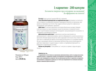 167
L-карнитин - 200 капсули
Състав: Всяка капсула съдържа 400 mg L-карнитин.
Sanct Bernhard препоръчва за подпомагане при: регулиране на телесното
тегло, изгаряне на натрупаните мазнини, повишаване енергията на организма, при
режим за намаляване на теглото. При сърдечни болки в резултат на физически
натоварвания, при проблеми с дишането.
Действие: В клетките карнитинът (в неговата биологично активна L-форма)
участва в процеса на транспортиране на мастни киселини от вътреклетъчната
течност (цитоплазмени матрици) в митохондриите, при разграждането на мазнини за
генериране на метаболитна енергия.
Допълнително действие: L-карнитинът участва в окислението на
аминокиселините с разклонена верига, пречи на образуването на млечна киселина в
мускулите, блокира вредни вещества, които нарушават клетъчната стена. Освен това
чрез него се повишава доставката на кислород до мускулите и се осигурява енергия,
без да се разграждат ценните за организма протеини. Има силно антиоксидантно
действие, предпазва от сърдечен удар и е важен за подобряване функциите на
бъбреците и отделителната система.
Начин на употреба: 2 пъти дневно по 1 капсула се приема с вода или друга
течност.
Знаете ли, че...
L-карнитинът е естествена за организма аминокиселина, която се среща във всяка
човешка клетка. L-карнитин е важен за изгарянето на натрупаните в тялото мастни
депа с цел генериране на енергия. Ако на организма му липса L-карнитин, изгарянето
на мазнините е нарушено и може да се стигне до натрупването на излишни мазнини,
умора и намалена дееспособност.
За повече енергия чрез изгаряне на мазнини!
За оформяне на тялото!
Oпаковка за 100 дни
Код: 30415
Цена: 69.00 лв.
Отслабванеицелулит
 