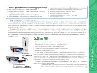 187
Dr.Silver MINI
•	 Ефективно получаване на сребърна вода с различна концентрация;
•	 Бърз и динамичен процес на отделяне на сребърни йони;
•	 Сменяем сребърен електрод и захранваща батерия;
•	 Повече от 10 000л сребърна вода с питейна концентрация;
•	 Компактен и надежден при работа.
Dr.Silver MINI e последно поколение уред за получаване на вода, обогатена със сребърни
йони. Използването на най-нови технологии прави процеса изключително ефективен и много
по-динамичен в сравнение с други модели. Това дава възможност за кратко време да се постигне
висока концентрация на сребърни йони във водата. Използването на заменяем електрод и
батерия дават възможност за продължителна употреба на уреда.
Създаден в малка и компактна опаковка, Dr.Silver MINI може да бъде винаги с Вас – в къщи, на
работа, по време на път или почивка.
*За максимален ефект на получаваната сребърната вода, препоръчваме да използвате пречистена вода.
Вода от чешмата или минерални води, могат значително да намалят ефективността на сребърните йони!!!
Основни ефекти от приема на магнитно-структурирана вода:
•	 синергично подпомага ефекта на сребърните йони;
•	 нормализира енергийното състояние и молекулната структура на
вътреклетъчната течност;
•	 подобрява пропускливостта на клетъчните мембрани;
•	 подобрява дейността на бъбреците и отделителната система;
Енергиен пренос на 101 лечебни растения
При производството на уреда се използва специална технология, благодарение на която във водата се осъществява пренос на енергоинфор-
мационните матрици на специално подбрани 101 лечебни растения. Този пренос обогатява водата, насища я с информационните характеристи-
ки за лечебното действие на билките, които са специално подбрани за активна подкрепа на имунната система, общите възстановителни сили и
виталността на организма.
Благодарение на едновременния ефект на магнитното структуриране и преноса на енергийна информация, паметта на водата се зарежда с
благотворно и лечебно действие, което се предава върху клетъчната система на организма. В резултат на тази синергична комбинация, наред с
дезинфекционното и бактерицидно действие на сребърните йони, получената при обработка с Dr.Silver 101+ вода носи мощна информация за
възстановяване и съхраняване на човешкото здраве, повишаване виталността и жизнените сили; информация, която ефективно се усвоява от
човешките клетки.
•	 подпомага организма при камъни в бъбреците и жлъчния мехур;
•	 подпомага очистването на организма от шлаки и токсини;
•	 подпомага регулирането на телесното тегло;
•	 регулира артериалното налягане;
•	 подобрява снабдяването на клетките с кислород;
•	 подмладява организма.
Код: 20026
Цена: 49.00 лв.
Сменяем електрод:
Код: 200261, Цена: 19.50 лв
Сребърнавода
 